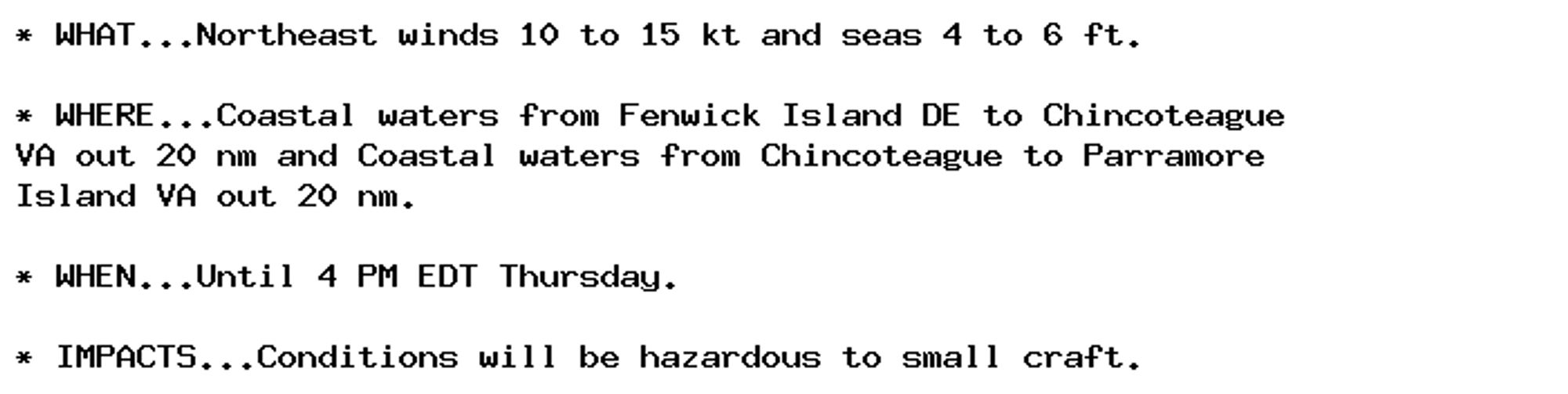 * WHAT...Northeast winds 10 to 15 kt and seas 4 to 6 ft.

* WHERE...Coastal waters from Fenwick Island DE to Chincoteague
VA out 20 nm and Coastal waters from Chincoteague to Parramore
Island VA out 20 nm.

* WHEN...Until 4 PM EDT Thursday.

* IMPACTS...Conditions will be hazardous to small craft.