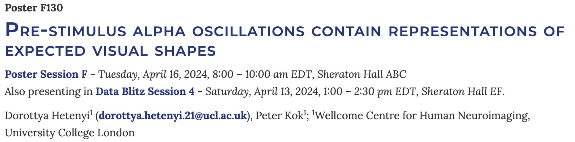 Pre-stimulus alpha oscillations contain representations of expected visual shapes
Poster Session F - Tuesday, April 16, 2024, 8:00 – 10:00 am EDT, Sheraton Hall ABC
Also presenting in Data Blitz Session 4 - Saturday, April 13, 2024, 1:00 – 2:30 pm EDT, Sheraton Hall EF.

Dorottya Hetenyi (dorottya.hetenyi.21@ucl.ac.uk), Peter Kok; Wellcome Centre for Human Neuroimaging, University College London