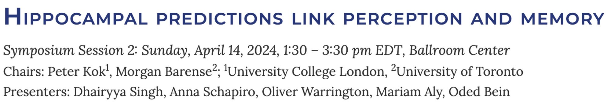 Hippocampal predictions link perception and memory
Symposium Session 2: Sunday, April 14, 2024, 1:30 – 3:30 pm EDT, Ballroom Center
Chairs: Peter Kok, Morgan Barense
Presenters: Dhairyya Singh, Anna Schapiro, Oliver Warrington, Mariam Aly, Oded Bein