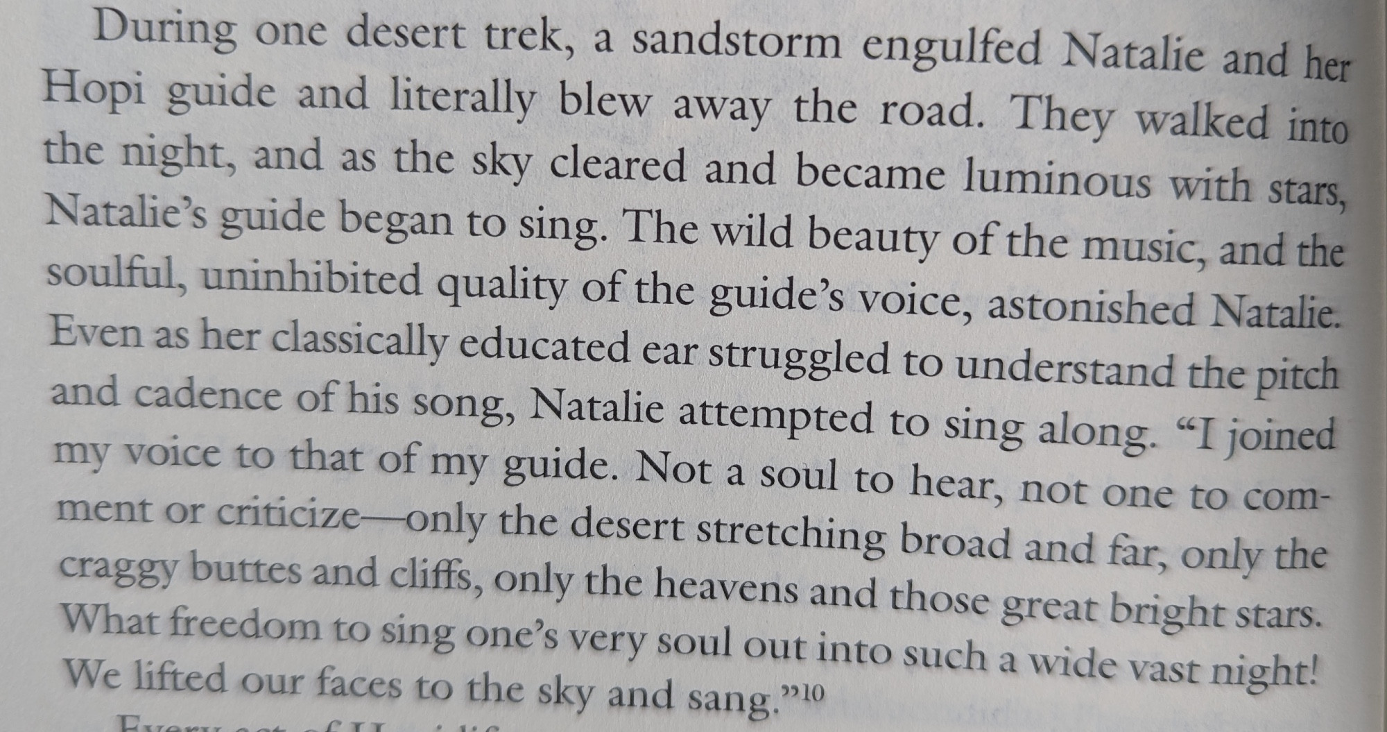 During one desert trek, a sandstorm engulfed Natalie and her Hopi guide and literally blew away the road. They walked into the night, and as the sky cleared and became luminous with stars, Natalie's guide began to sing. The wild beauty of the music, and the soulful, uninhibited quality of the guide's voice, astonished Natalie. Even as her classically educated ear struggled to understand the pitch and cadence of his song, Natalie attempted to sing along. "I joined my voice to that of my guide. Not a soul to hear, not one to comment or criticize—only the desert stretching broad and far, only the craggy buttes and cliffs, only the heavens and those great bright stars. What freedom to sing one's very sould out into such a wide vast night! We lifted our faces to the sky and sang."