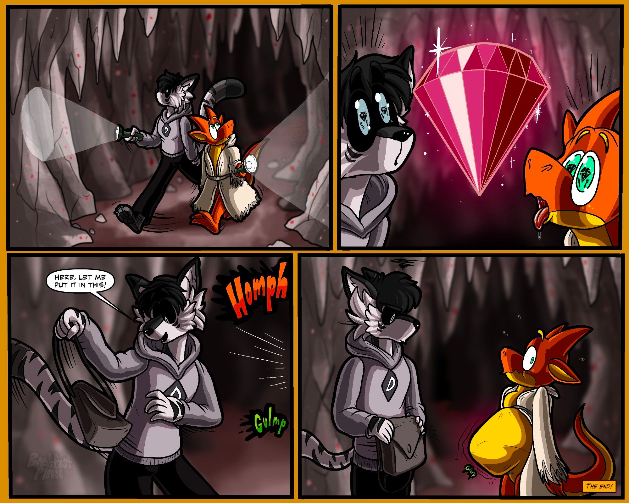 1. An orange kobold and a black-gray anthro wolf with flashlights walking through a dark cave.
2. They find a huge, shining ruby, and are staring at in awe.
3. The wolf turns around to grab a pouch, saying "Here, let me put it in this!" Offscreen, there's sounds: "HOMPH", "GUMLP".
4. The wolf turns back with an unimpressed face to see the ruby gone and the kobold looking nervous with a suspiciously ruby-shaped belly.