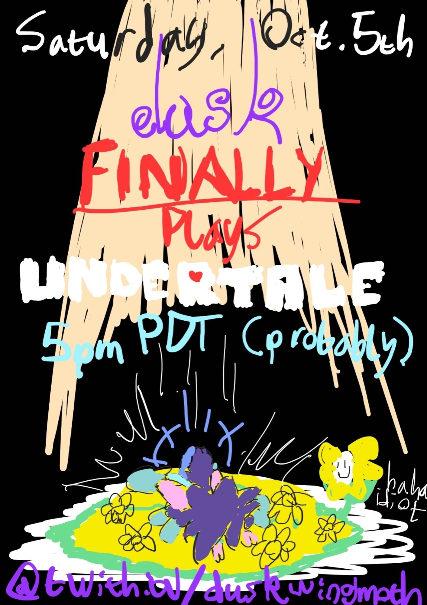 Scratchy color drawing of Dusk Glowmoth having fallen into the flowerbed from Undertale, face-first. Flowey is off to the side, smiling, saying "haha idiot".

The text on the image reads: "Saturday, October 5th, Dusk FINALLY Plays UNDERTALE. 5pm PDT (probably), @twitch.tv/duskwingmoth"