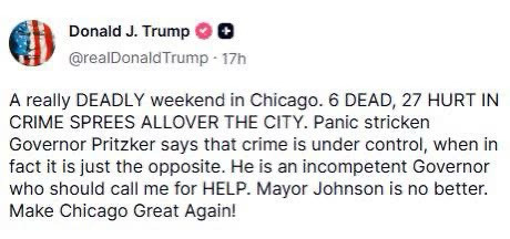 Post from Donald Trump on Truth Social:

A really deadly weekend in Chicago. 6 dead, 27 hurt in crime sprees all over the city. Panic stricken Governor Pritzker says that crime is under control, when in fact it is just the opposite. He is an incompetent governor who should call me for help. Mayor Johnson is no better. Make Chicago great again! 