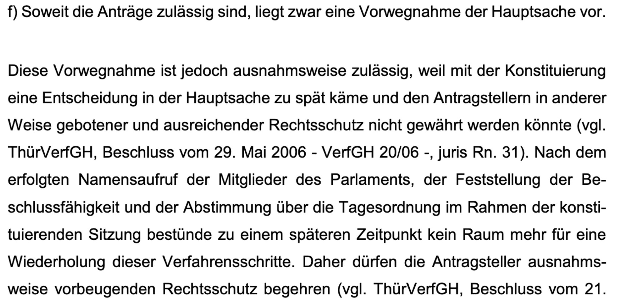 f) Soweit die Anträge zulässig sind, liegt zwar eine Vorwegnahme der Hauptsache vor.
Diese Vorwegnahme ist jedoch ausnahmsweise zulässig, weil mit der Konstituierung
eine Entscheidung in der Hauptsache zu spät käme und den Antragstellern in anderer
Weise gebotener und ausreichender Rechtsschutz nicht gewährt werden könnte (vgl.
ThürVerfGH, Beschluss vom 29. Mai 2006 - VerfGH 20/06 -, juris Rn. 31). Nach dem
erfolgten Namensaufruf der Mitglieder des Parlaments, der Feststellung der Be-
schlussfähigkeit und der Abstimmung über die Tagesordnung im Rahmen der konsti-
tuierenden Sitzung bestünde zu einem späteren Zeitpunkt kein Raum mehr für eine
Wiederholung dieser Verfahrensschritte. Daher dürfen die Antragsteller ausnahms-
weise vorbeugenden Rechtsschutz begehren (vgl. ThürVerfGH, Beschluss vom 21.