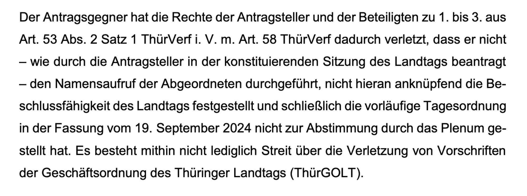 Der Antragsgegner hat die Rechte der Antragsteller und der Beteiligten zu 1. bis 3. aus
Art. 53 Abs. 2 Satz 1 ThürVerf i. V. m. Art. 58 ThürVerf dadurch verletzt, dass er nicht
– wie durch die Antragsteller in der konstituierenden Sitzung des Landtags beantragt
– den Namensaufruf der Abgeordneten durchgeführt, nicht hieran anknüpfend die Be-
schlussfähigkeit des Landtags festgestellt und schließlich die vorläufige Tagesordnung
in der Fassung vom 19. September 2024 nicht zur Abstimmung durch das Plenum ge-
stellt hat. Es besteht mithin nicht lediglich Streit über die Verletzung von Vorschriften
der Geschäftsordnung des Thüringer Landtags (ThürGOL