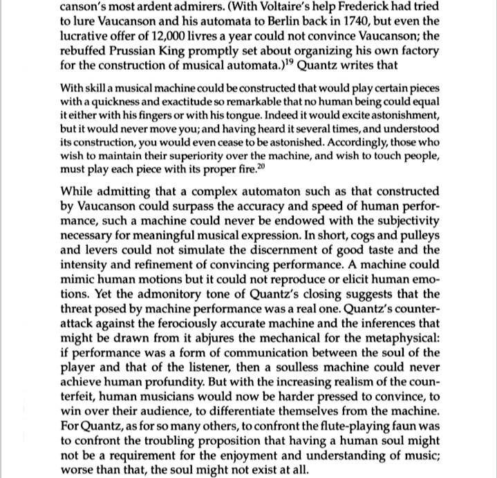 
canson's most ardent admirers. (With Voltaire's help Frederick had tried to lure Vaucanson and his automata to Berlin back in 1740, but even the lucrative offer of 12,000 livres a year could not convince Vaucanson; the rebuffed Prussian King promptly set about organizing his own factory for the construction of musical automata.)19 Quantz writes that
With skill a musical machine could be constructed that would play certain pieces with a quickness and exactitude so remarkable that no human being could equal it either with his fingers or with his tongue. Indeed it would excite astonishment, but it would never move you; and having heard it several times, and understood its construction, you would even cease to be astonished. Accordingly, those who wish to maintain their superiority over the machine, and wish to touch people, must play each piece with its proper fire.20
While admitting that a complex automaton such as that constructed by Vaucanson could surpass the accuracy and speed of human perfor- mance, such a machine could never be endowed with the subjectivity necessary for meaningful musical expression. In short, cogs and pulleys and levers could not simulate the discernment of good taste and the intensity and refinement of convincing performance. A machine could mimic human motions but it could not reproduce or elicit human emo- tions. Yet the admonitory tone of Quantz's closing suggests that the threat posed by machine performance was a real one. Quantz's counter- attack against the ferociously accurate machine and the inferences that might be drawn from it abjures the mechanical for the metaphysical: if performance was a form of communication between the soul of the player and that of the listener, then a soulless machine could never achieve human profundity. But with the increasing realism of the coun- terfeit, human musicians would now be harder pressed to convince, to win over their audience, to differentiate themselves from the machine. For Quantz, as for …