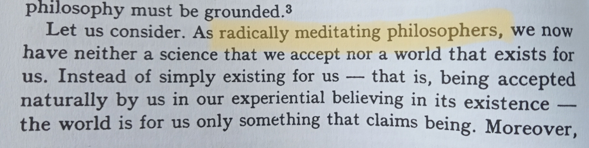 Let us consider. As radically meditating philosophers, we now have neither a science that we accept nor a world that exists for us. Instead of simply existing for us—that is, being accepted naturally by us in our experiential believing in its existence—the world is for us only something that claims being.