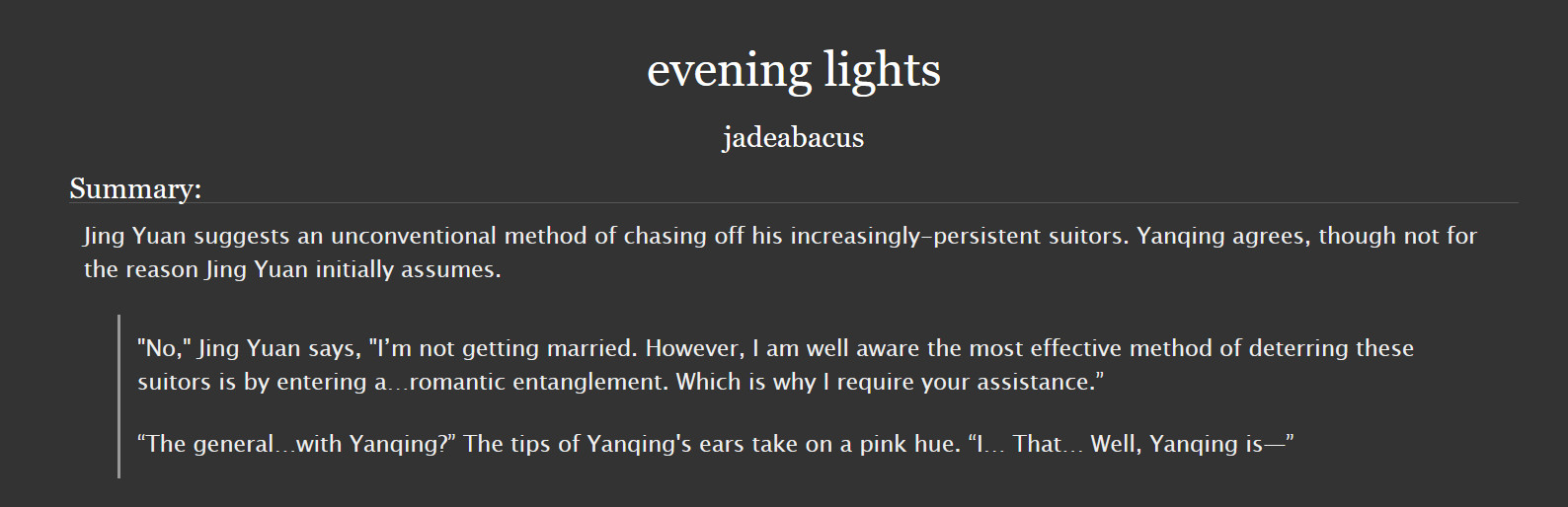 SUMMARY: Jing Yuan suggests an unconventional method of chasing off his increasingly-persistent suitors. Yanqing agrees, though not for the reason Jing Yuan initially assumes.

SNIPPET: "No," Jing Yuan says, "I’m not getting married. However, I am well aware the most effective method of deterring these suitors is by entering a…romantic entanglement. Which is why I require your assistance.”

“The general…with Yanqing?” The tips of Yanqing's ears take on a pink hue. “I… That… Well, Yanqing is—”

