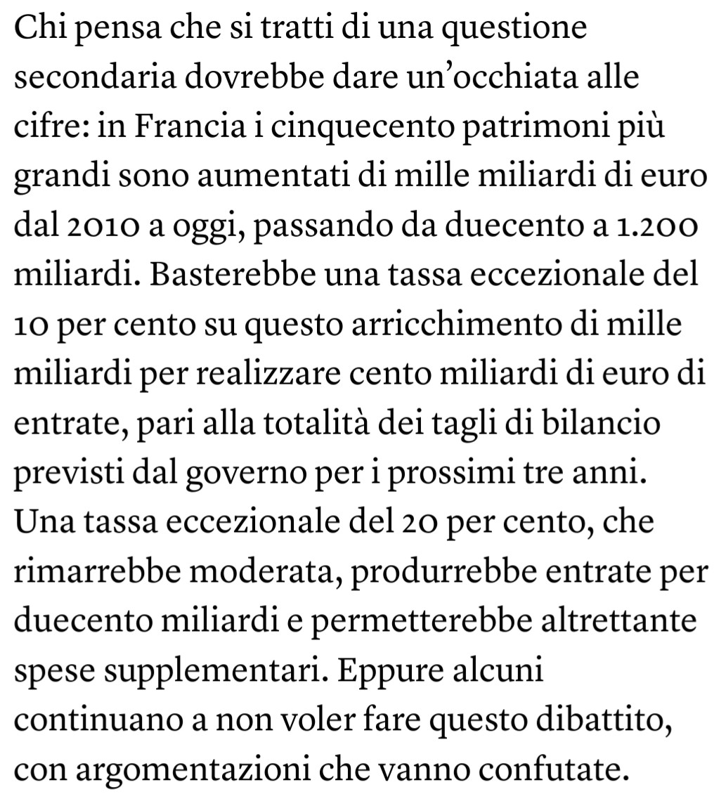 Chi pensa che si tratti di una questione secondaria dovrebbe dare un’occhiata alle cifre: in Francia i cinquecento patrimoni più grandi sono aumentati di mille miliardi di euro dal 2010 a oggi, passando da duecento a 1.200 miliardi. Basterebbe una tassa eccezionale del 10 per cento su questo arricchimento di mille miliardi per realizzare cento miliardi di euro di entrate, pari alla totalità dei tagli di bilancio previsti dal governo per i prossimi tre anni. Una tassa eccezionale del 20 per cento, che rimarrebbe moderata, produrrebbe entrate per duecento miliardi e permetterebbe altrettante spese supplementari. Eppure alcuni continuano a non voler fare questo dibattito, con argomentazioni che vanno confutate.