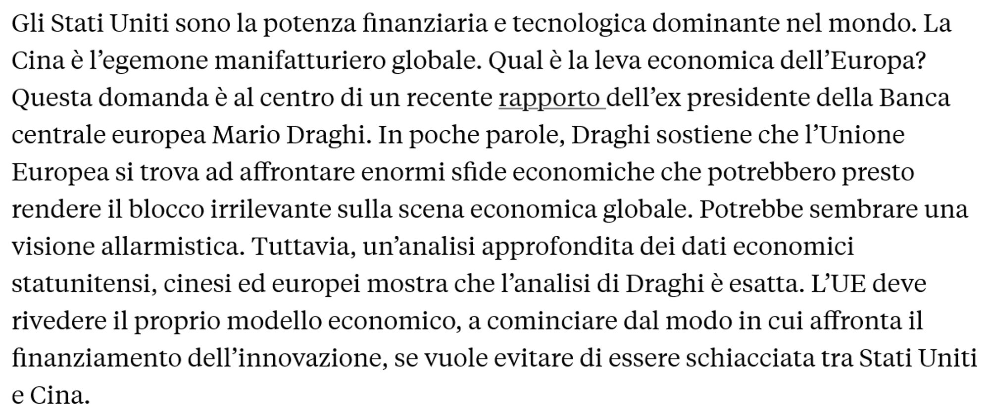 Gli Stati Uniti sono la potenza finanziaria e tecnologica dominante nel mondo. La Cina è l’egemone manifatturiero globale. Qual è la leva economica dell’Europa? Questa domanda è al centro di un recente rapporto dell’ex presidente della Banca centrale europea Mario Draghi. In poche parole, Draghi sostiene che l’Unione Europea si trova ad affrontare enormi sfide economiche che potrebbero presto rendere il blocco irrilevante sulla scena economica globale. Potrebbe sembrare una visione allarmistica. Tuttavia, un’analisi approfondita dei dati economici statunitensi, cinesi ed europei mostra che l’analisi di Draghi è esatta. L’UE deve rivedere il proprio modello economico, a cominciare dal modo in cui affronta il finanziamento dell’innovazione, se vuole evitare di essere schiacciata tra Stati Uniti e Cina. 