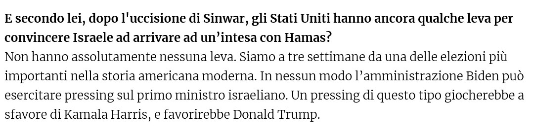 E secondo lei, dopo l'uccisione di Sinwar, gli Stati Uniti hanno ancora qualche leva per convincere Israele ad arrivare ad un’intesa con Hamas?

Non hanno assolutamente nessuna leva. Siamo a tre settimane da una delle elezioni più importanti nella storia americana moderna. In nessun modo l’amministrazione Biden può esercitare pressing sul primo ministro israeliano. Un pressing di questo tipo giocherebbe a sfavore di Kamala Harris, e favorirebbe Donald Trump. 