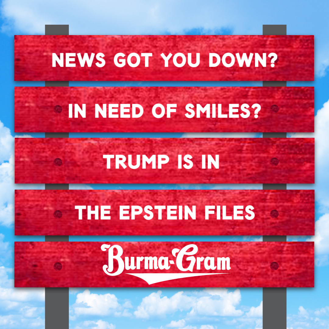 NEWS GOT YOU DOWN?
IN NEED OF SMILES?
TRUMP IS IN 
THE EPSTEIN FILES
~ BURMA-GRAM