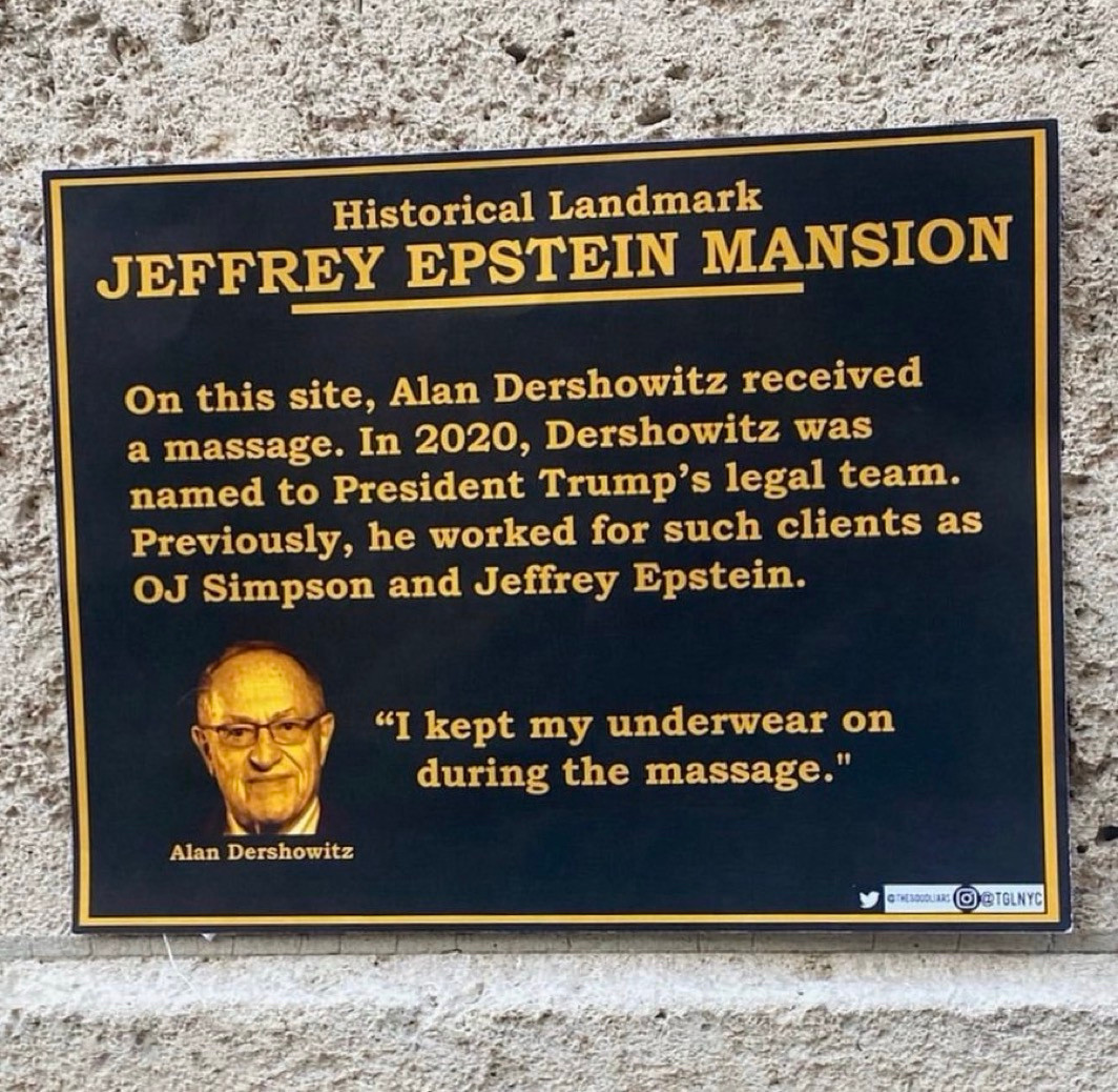 Sign, black background with golden letters:

Historical landmark 
JEFFREY EPSTEIN MANSION 

On this site, Alan Dershowitz received a massage. In 2020, Dershowitz was name to President Trump’s legal team. Previously, he worked for such clients as OJ Simpson and Jeffrey Epstein.

(Pic of) Alan Dershowitz “I kept my underwear on during the massage”