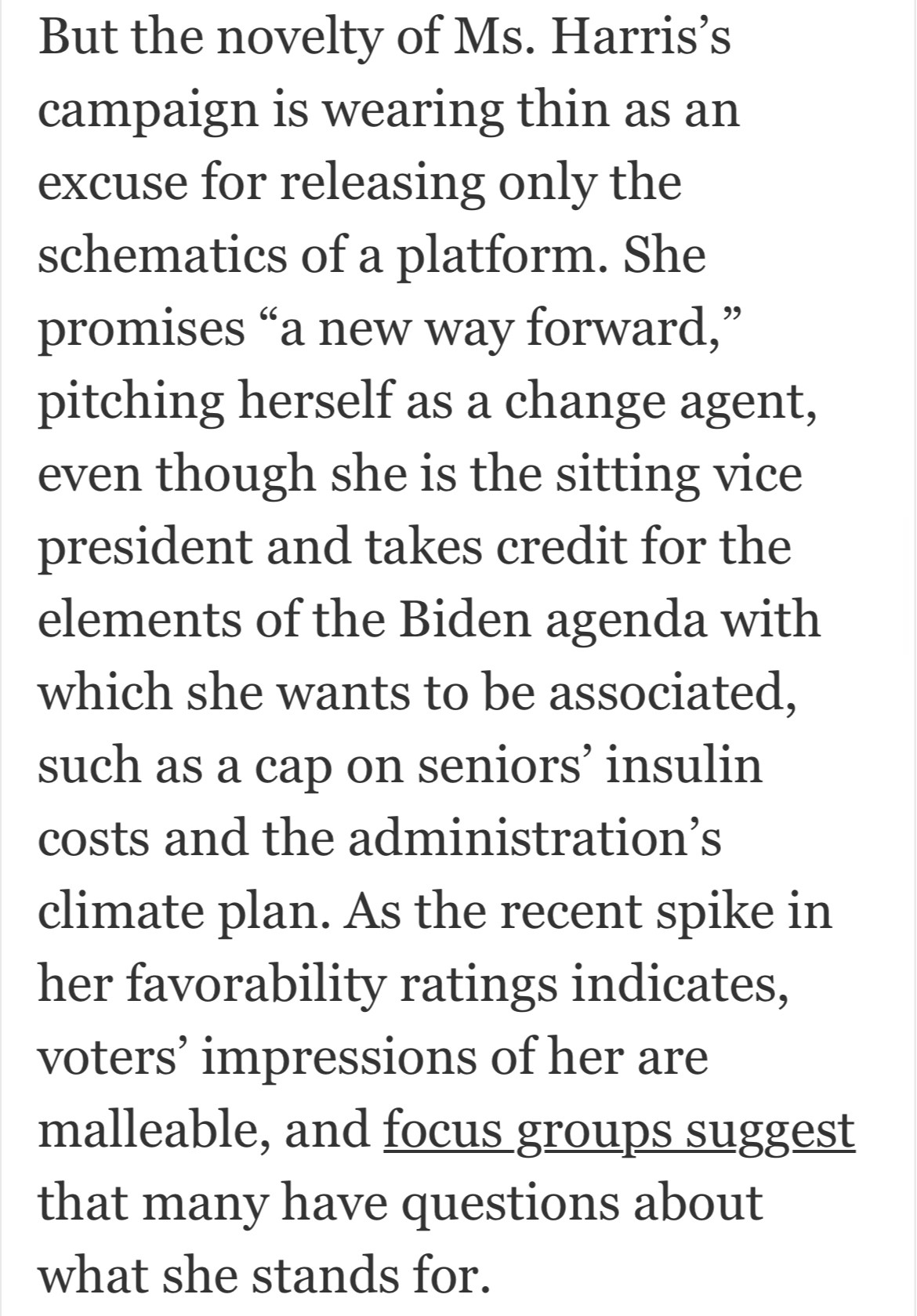 But the novelty of Ms. Harris's campaign is wearing thin as an excuse for releasing only the schematics of a platform. She promises "a new way forward," pitching herself as a change agent, even though she is the sitting vice president and takes credit for the elements of the Biden agenda with which she wants to be associated, such as a cap on seniors' insulin costs and the administration's climate plan. As the recent spike in her favorability ratings indicates, voters' impressions of her are malleable, and focus groups suggest that many have questions about what she stands for.