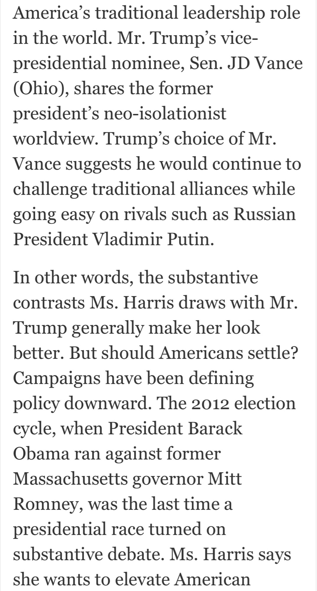 America's traditional leadership role in the world. Mr. Trump's vice-presidential nominee, Sen. JD Vance (Ohio), shares the former president's neo-isolationist worldview. Trump's choice of Mr.
Vance suggests he would continue to challenge traditional alliances while going easy on rivals such as Russian President Vladimir Putin.
In other words, the substantive contrasts Ms. Harris draws with Mr.
Trump generally make her look better. But should Americans settle?
Campaigns have been defining policy downward. The 2012 election cycle, when President Barack Obama ran against former Massachusetts governor Mitt Romney, was the last time a presidential race turned on substantive debate. Ms. Harris says she wants to elevate American