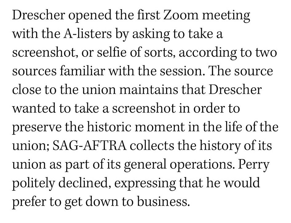 Drescher opened the first Zoom meeting with the A-listers by asking to take a screenshot, or selfie of sorts, according to two sources familiar with the session. The source close to the union maintains that Drescher wanted to take a screenshot in order to preserve the historic moment in the life of the union; SAG-AFTRA collects the history of its union as part of its general operations. Perry politely declined, expressing that he would prefer to get down to business.