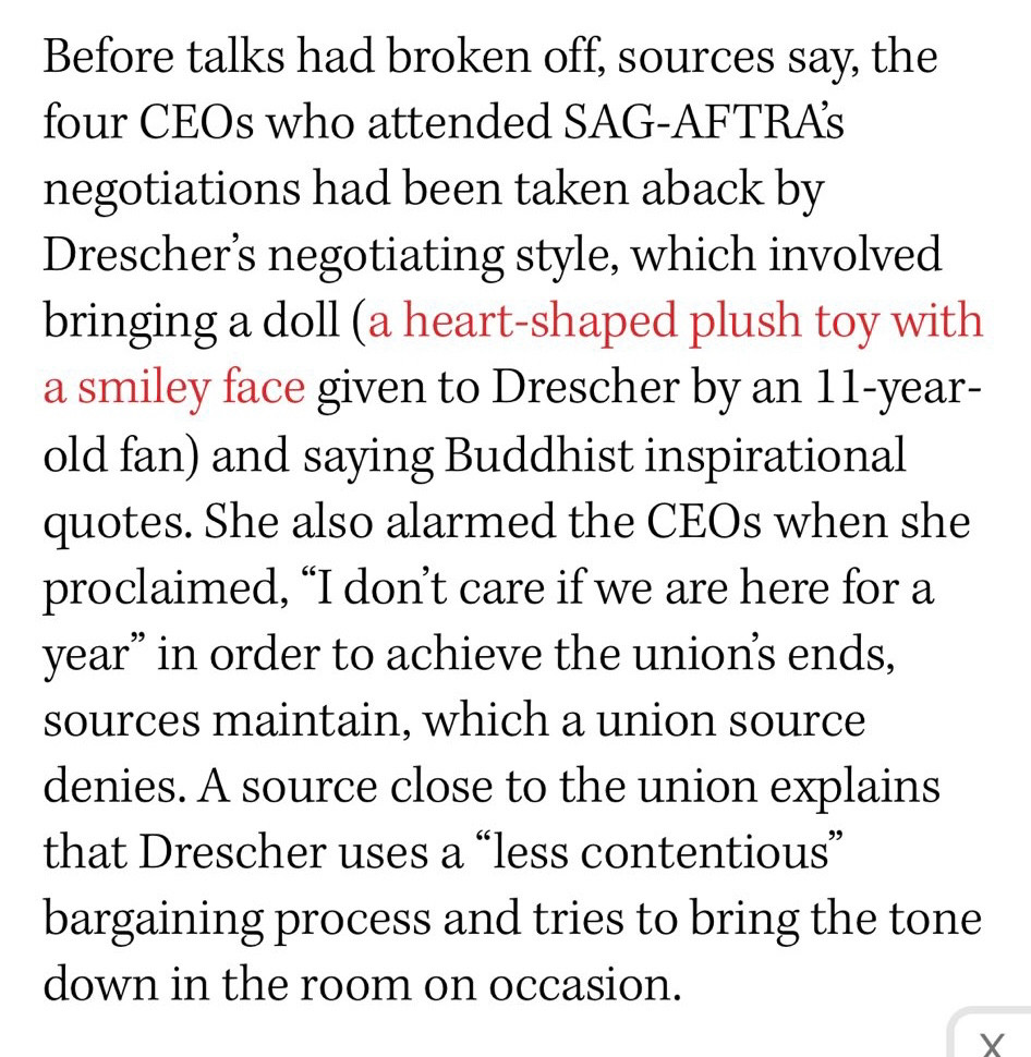 Before talks had broken off, sources say, the four CEOs who attended SAG-AFTRAS negotiations had been taken aback by Drescher's negotiating style, which involved bringing a doll (a heart-shaped plush toy with a smiley face given to Drescher by an 11-year-old fan) and saying Buddhist inspirational quotes. She also alarmed the CEOs when she proclaimed, "I don't care if we are here for a year" in order to achieve the unions ends, sources maintain, which a union source denies. A source close to the union explains that Drescher uses a "less contentious" bargaining process and tries to bring the tone down in the room on occasion.