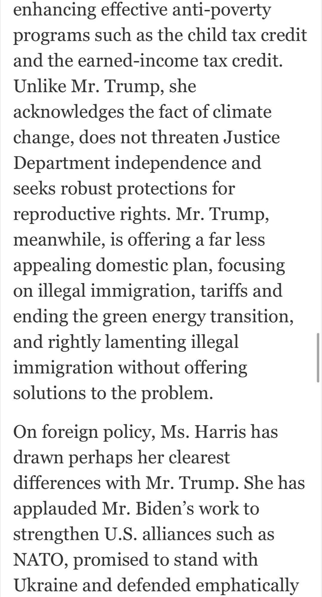 enhancing effective anti-poverty programs such as the child tax credit and the earned-income tax credit.
Unlike Mr. Trump, she acknowledges the fact of climate change, does not threaten Justice Department independence and seeks robust protections for reproductive rights. Mr. Trump, meanwhile, is offering a far less appealing domestic plan, focusing on illegal immigration, tariffs and ending the green energy transition, and rightly lamenting illegal immigration without offering solutions to the problem.
On foreign policy, Ms. Harris has drawn perhaps her clearest
differences with Mr. Trump. She has applauded Mr. Biden's work to strengthen U.S. alliances such as NATO, promised to stand with Ukraine and defended emphatically