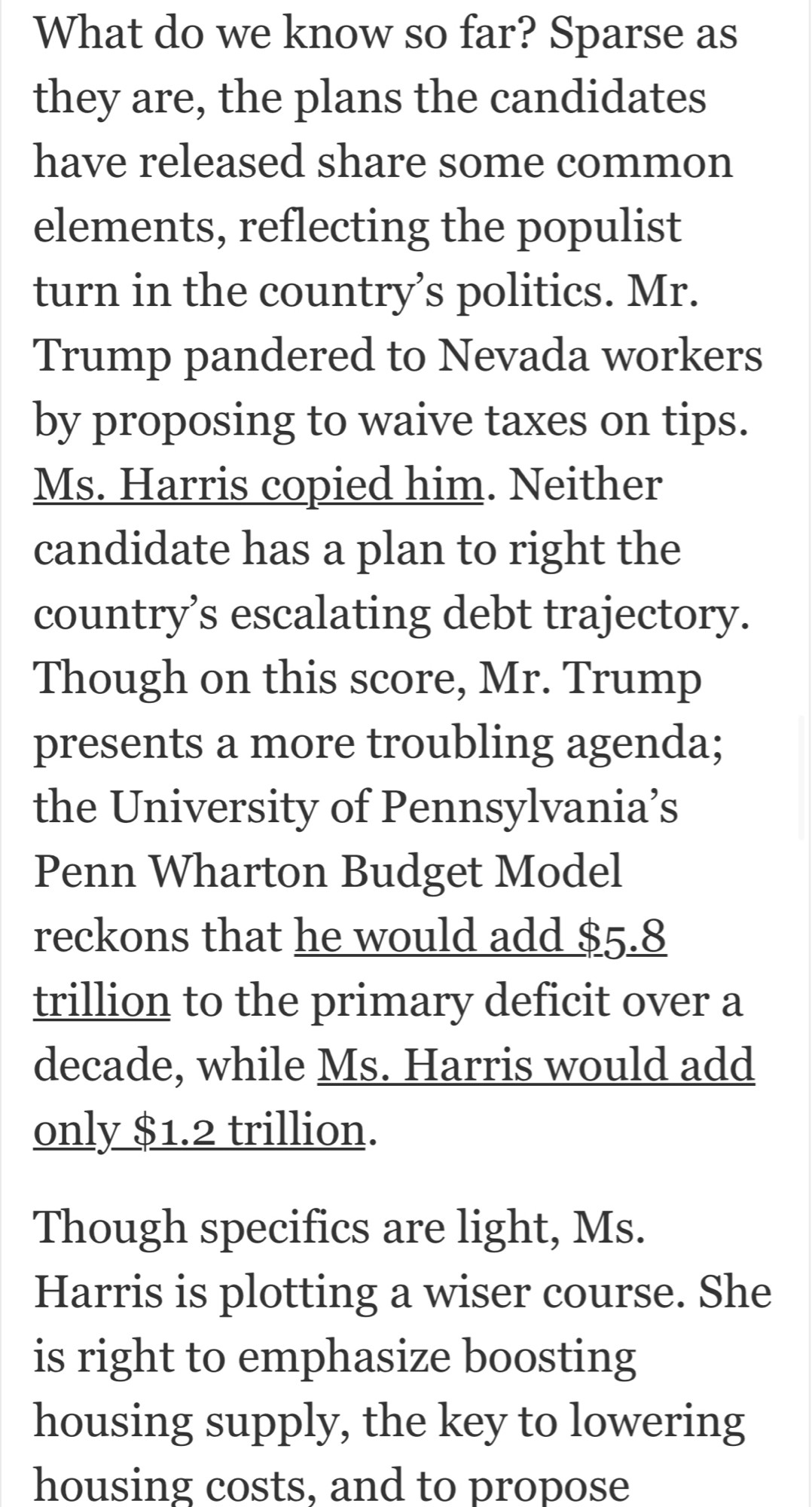 What do we know so far? Sparse as they are, the plans the candidates have released share some common elements, reflecting the populist turn in the country's politics. Mr.
Trump pandered to Nevada workers by proposing to waive taxes on tips.
Ms. Harris copied him. Neither candidate has a plan to right the country's escalating debt trajectory.
Though on this score, Mr. Trump presents a more troubling agenda; the University of Pennsylvania's Penn Wharton Budget Model reckons that he would add $5.8 trillion to the primary deficit over a decade, while Ms. Harris would add only $1.2 trillion.
Though specifics are light, Ms.
Harris is plotting a wiser course. She is right to emphasize boosting housing supply, the key to lowering housing costs, and to propose