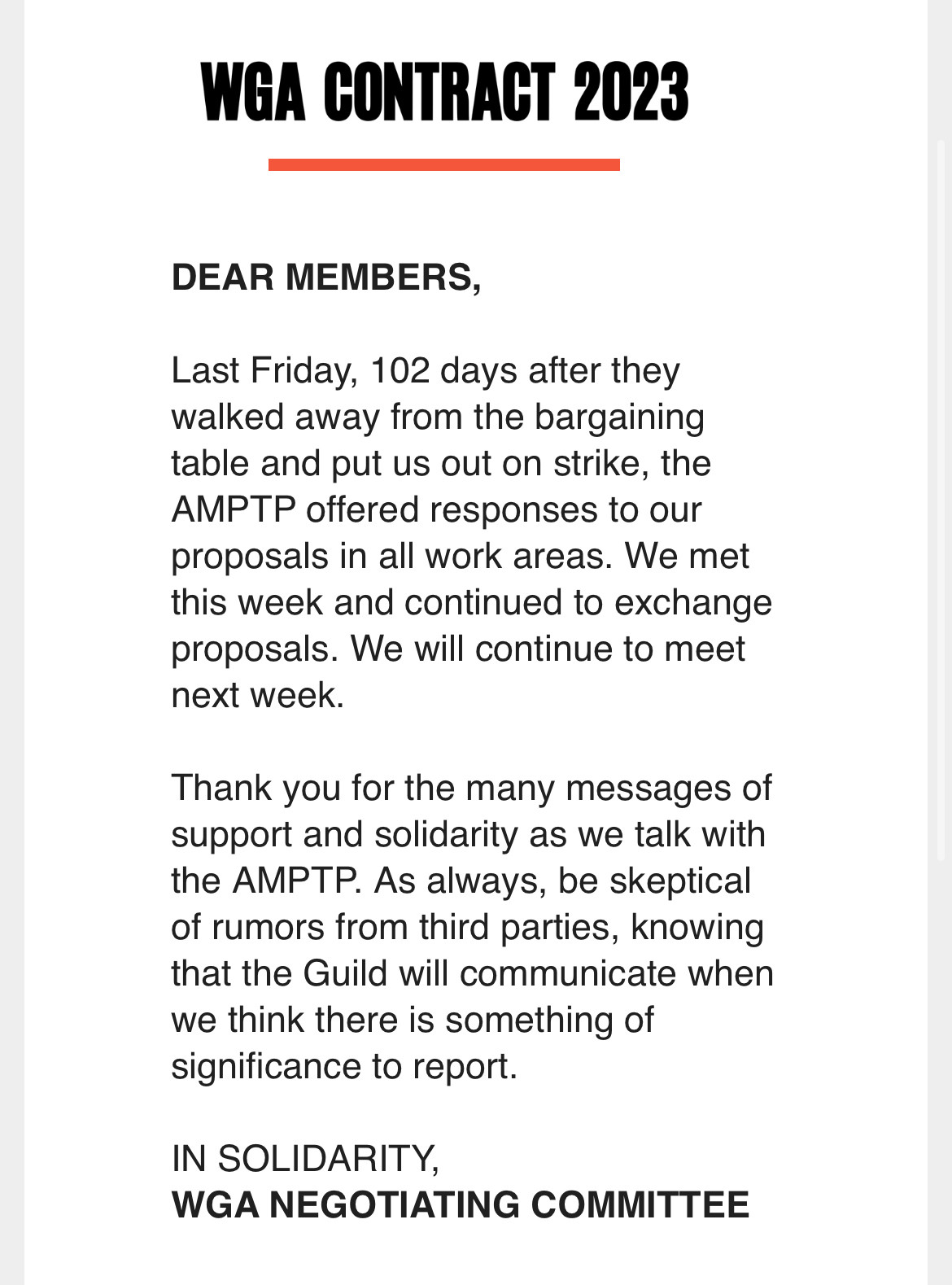 WGA CONTRACT 2023
DEAR MEMBERS,
Last Friday, 102 days after they walked away from the bargaining table and put us out on strike, the AMPTP offered responses to our proposals in all work areas. We met this week and continued to exchange proposals. We will continue to meet next week.
Thank you for the many messages of support and solidarity as we talk with the AMPTP. As always, be skeptical of rumors from third parties, knowing that the Guild will communicate when we think there is something of significance to report.
IN SOLIDARITY, WGA NEGOTIATING COMMITTEE