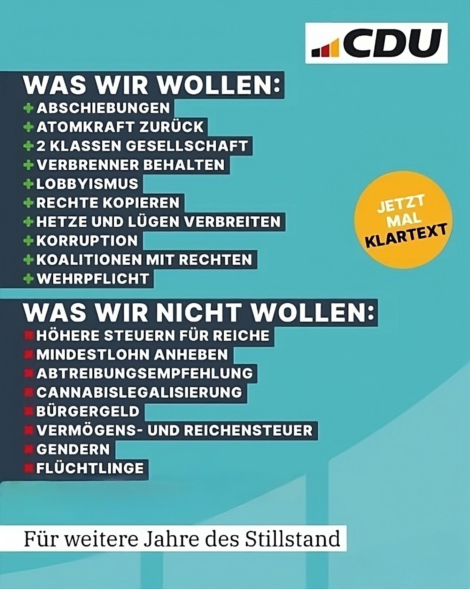 ‪"Plakat" mit türkisem Hintergrund, darauf steht:
 Jetzt mal Klartext

CDU 
WAS WIR WOLLEN:  

+ ABSCHIEBUNGEN  
+ ATOMKRAFT ZURÜCK  
+ ZWEIKLASSEN GESELLSCHAFT                                                                     + VERBRENNER BEHALTEN     
+ LOBBYISMUS
+ RECHTE KOPIEREN                        
+ HETZE UND LÜGEN VERBREITEN                           
+ KORRUPTION 
+ KOALITIONEN MIT RECHTEN 
+ WEHRPFLICHT 

WAS WIR NICHT WOLLEN: 

- HÖHERE STEUERN FÜR REICHE  
- MINDESTLOHN ANHEBEN   
- ABTREIBUNGSEMPFEHLUNG 
- CANNABISLEGALISIERUNG
- BÜRGERGELD 
- VERMÖGENS- UND REICHENSTEUER  
- GENDERN
- FLÜCHTLINGE 


Für weitere Jahre des Stillstands