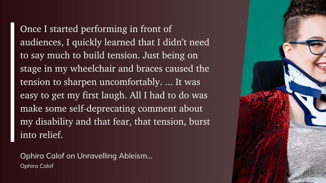 "Once I started performing in front of audiences, I quickly learned that I didn’t need to say much to build tension. Just being on stage in my wheelchair and braces caused the tension to sharpen uncomfortably. ... It was easy to get my first laugh. All I had to do was make some self-deprecating comment about my disability and that fear, that tension, burst into relief." (Ophira Calof, Ophira Calof on Unravelling Ableism From Comedy)