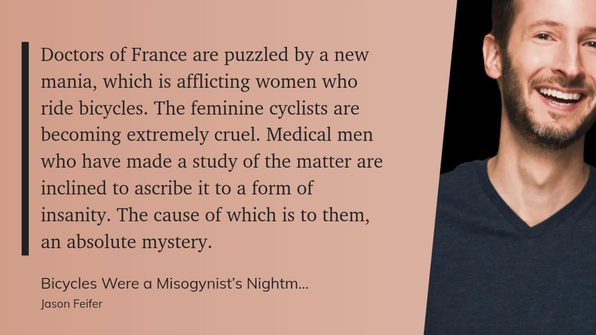 "Doctors of France are puzzled by a new mania, which is afflicting women who ride bicycles. The feminine cyclists are becoming extremely cruel. Medical men who have made a study of the matter are inclined to ascribe it to a form of insanity. The cause of which is to them, an absolute mystery." (Jason Feifer, Bicycles Were a Misogynist’s Nightmare)