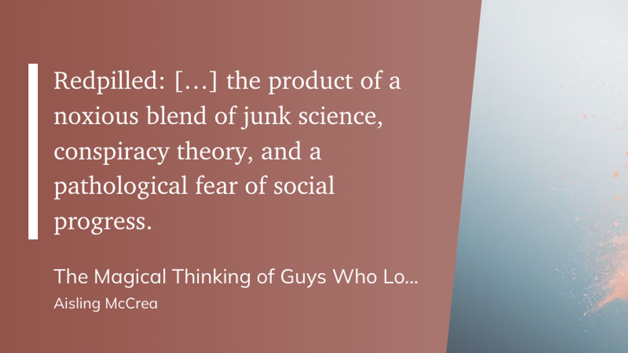 "Redpilled: the product of a noxious blend of junk science, conspiracy theory, and a pathological fear of social progress." (Aisling McCrea, The Magical Thinking of Guys Who Love Logic)