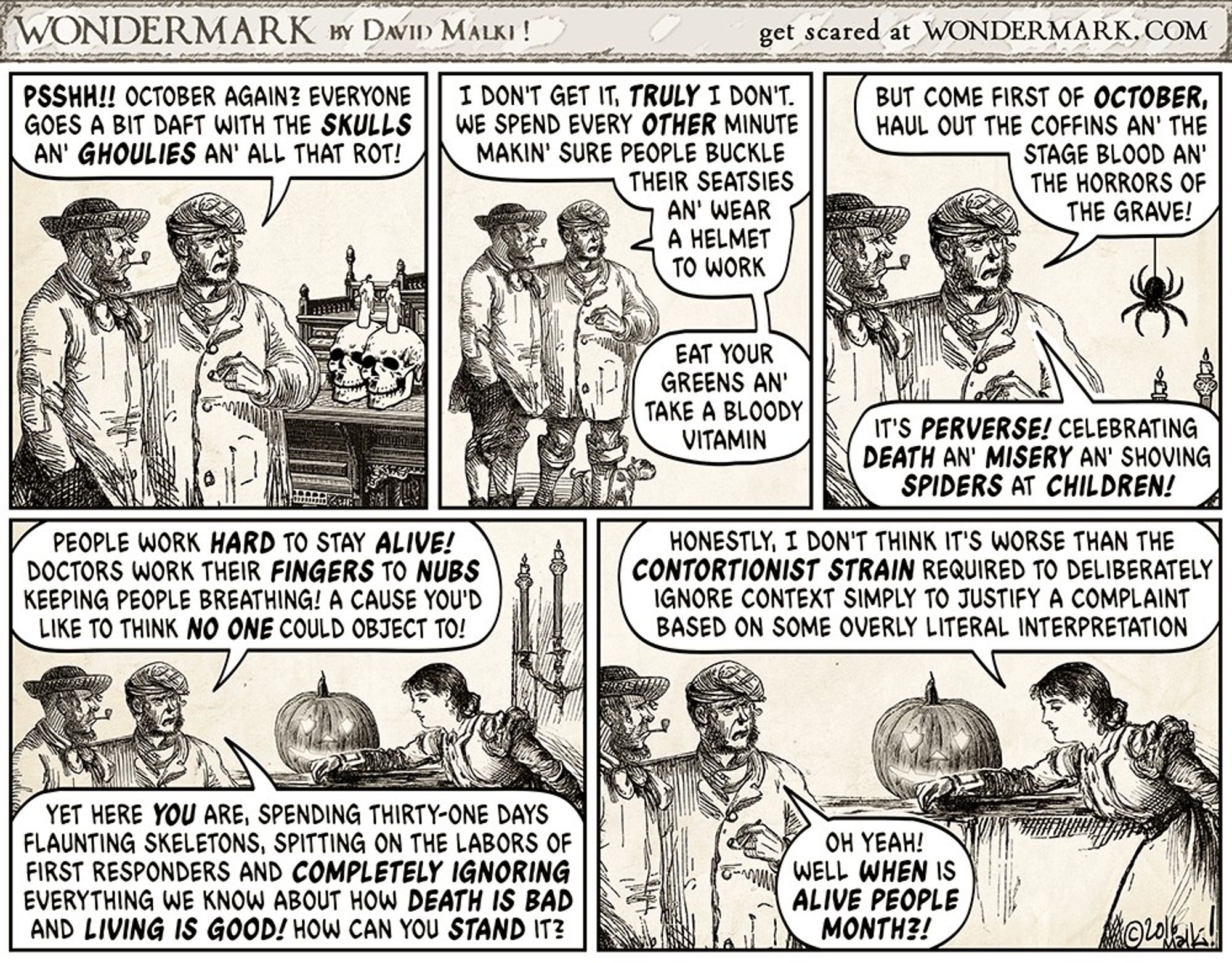 Two men look at skulls with spooky candles. One rants:
"Psshh!! October again? Everyone goes a bit daft with the SKULLS an' GHOULIES an' all that rot! We spend every OTHER minute makin' sure people buckle their seatsies an' wear a helmet to work. Eat your greens an' take a bloody vitamin.
"But come first of OCTOBER, haul out the coffins an' the stage blood an' the horrors of the grave! It's PERVERSE! Celebrating DEATH an' MISERY an' shoving SPIDERS at CHILDREN! People work HARD to stay ALIVE! Doctors work their FINGERS to NUBS keeping people breathing! A cause you'd like to think NO ONE could object to!
"Yet here YOU are, flaunting skeletons, spitting on first responders and COMPLETELY IGNORING how DEATH IS BAD and LIVING IS GOOD! How can you STAND it?"
A woman answers: "Honestly, I don't think it's worse than the CONTORTIONIST STRAIN required to deliberately ignore context to justify a complaint based on some overly literal interpretation."
"Oh yeah! When is ALIVE PEOPLE MONTH?!"