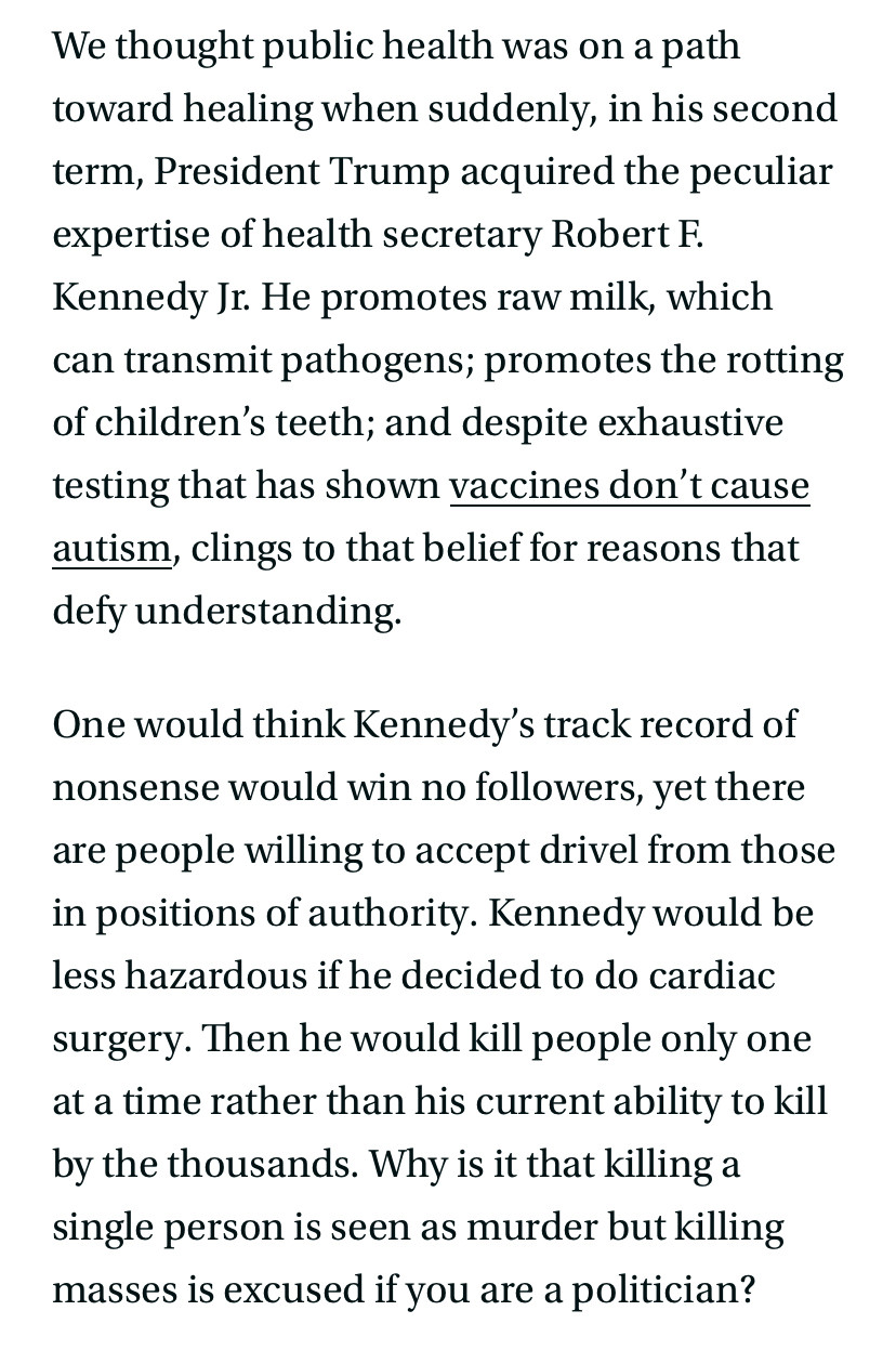 We thought public health was on a path toward healing when suddenly, in his second term, President Trump acquired the peculiar expertise of health secretary Robert F.
Kennedy Jr. He promotes raw milk, which can transmit pathogens; promotes the rotting of children's teeth; and despite exhaustive testing that has shown vaccines don't cause autism, clings to that belief for reasons that defy understanding.
One would think Kennedy's track record of nonsense would win no followers, yet there are people willing to accept drivel from those in positions of authority. Kennedy would be less hazardous if he decided to do cardiac surgery. Then he would kill people only one at a time rather than his current ability to kill by the thousands. Why is it that killing a single person is seen as murder but killing masses is excused if you are a politician?
