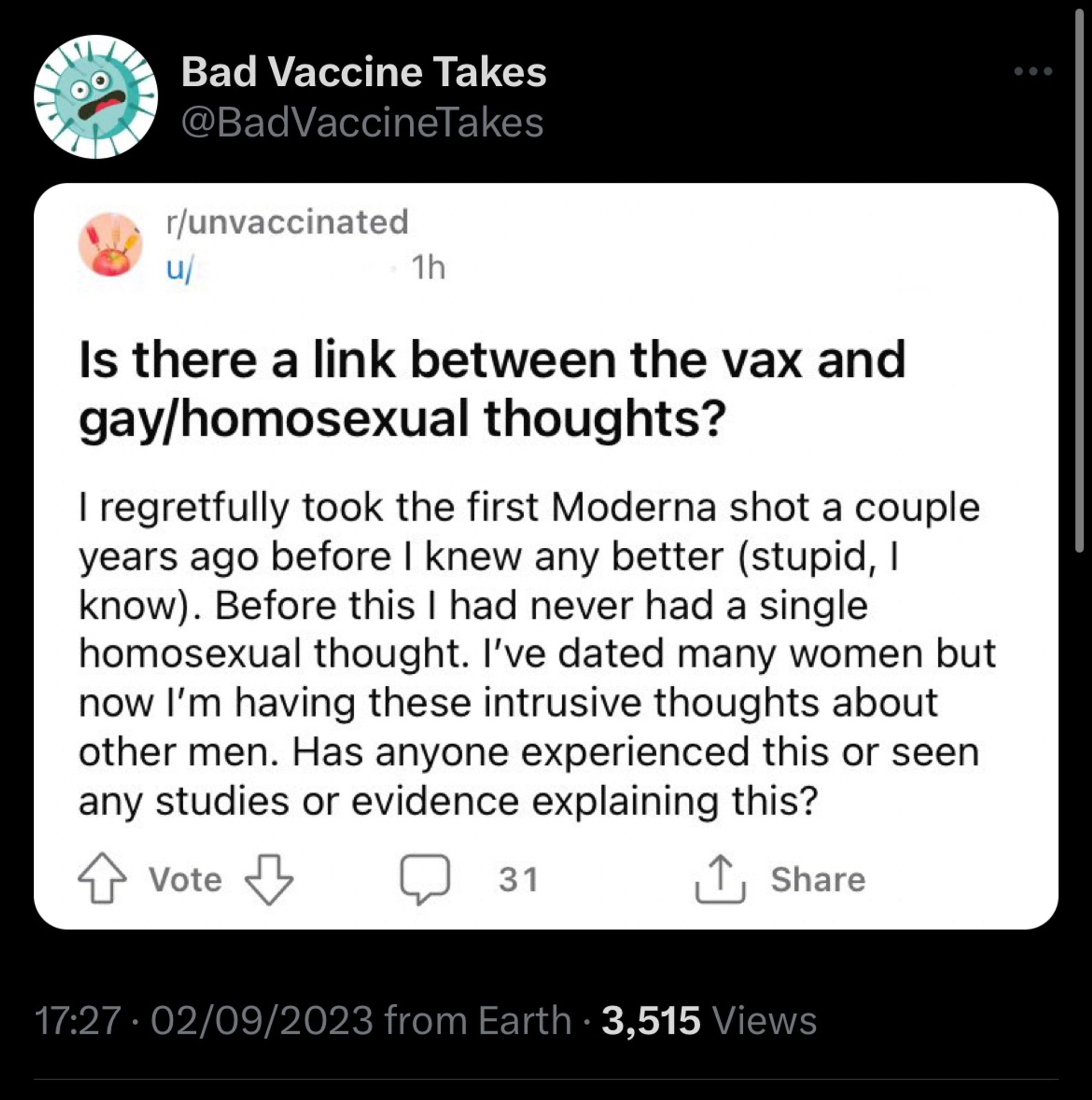 Reddit post: is there a link between the vax and gay homosexual thoughts?

I regretfully took the first moderna shot a couple years ago before I knew better (stupid I know, before this I had never had a single homosexual thought, I’ve dated many women but now I’m having these intrusive thoughts about other men