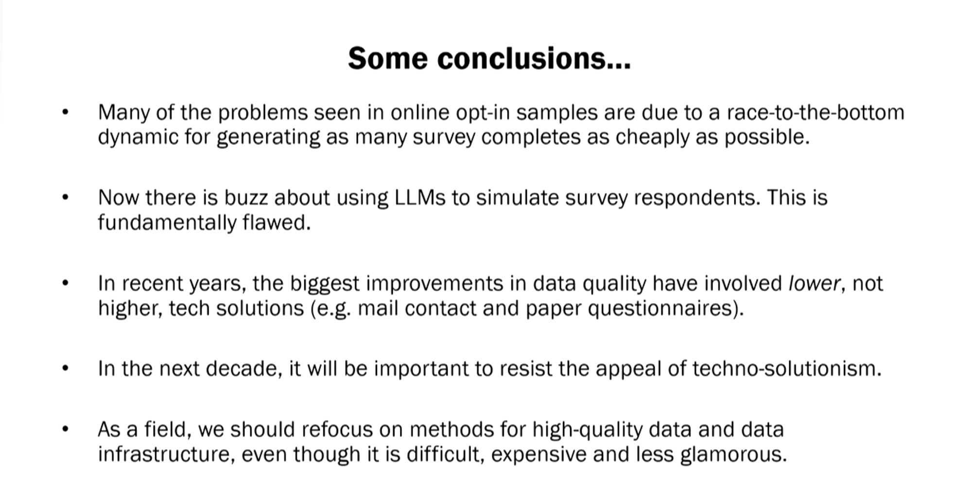 Many of the problems seen in online opt-in samples are due to a race-to-the-bottom dynamic for generating as many survey completes as cheaply as possible. Now there is buzz about using LLMs to simulate survey respondents. This is fundamentally flawed. In recent years, the biggest improvements in data quality have involved lower-, not higher-, tech solutions, such as mail contact and paper questionnaires. In the next decade, it will be important to resist the appeal of techno-solution-ism. As a field, we should refocus on methods for high-quality data and data infrastructure, even though it is difficult, expensive, and less glamorous