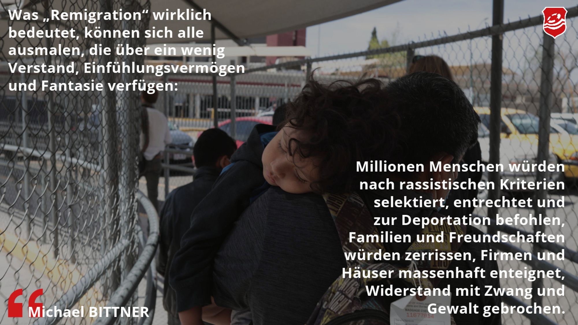 Das Bild zeigt ein Kind auf dem Arm eines Mannes bei deren Abschiebung. Auf dem Bild steht ein Zitat von M. Bittner: "Was 'Remigration' wirklich bedeutet, können sich alle ausmalen, die über ein wenig Verstand, Einfühlungsvermögen und Fantasie verfügen: Millionen Menschen würden nach rassistischen Kriterien selektiert, entrechtet und zur Deportation befohlen, Familien und Freundschaften würden zerrissen, Firmen und Häuser massenhaft enteignet, Widerstand mit Zwang und Gewalt gebrochen."