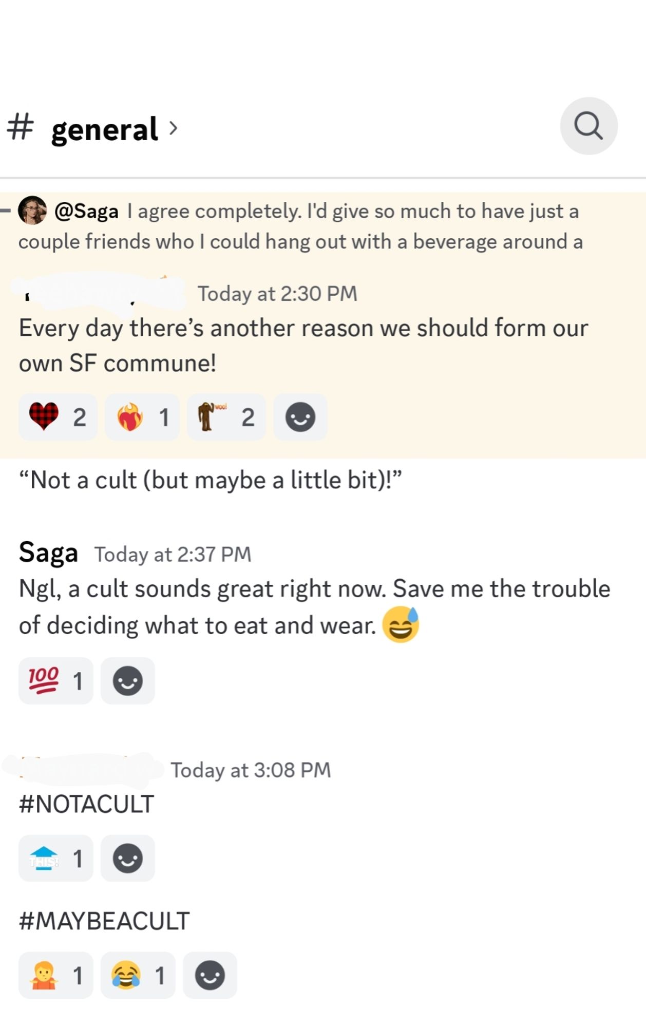 [Discord screenshot, conversation between me and two others, PII redacted]

[me quoted] I agree completely. I'd give so much to have just a couple friends who I could hang out with a beverage around a fire pit

Today at 2:30 PM

[Person one] Every day there's another reason we should form our own SF commune!

"Not a cult (but maybe a little bit)!"

Today at 2:37 PM

[me] Ngl, a cult sounds great right now. Save me the trouble of deciding what to eat and wear.

Today at 3:08 PM

[Person two] #NOTACULT

#MAYBEACULT