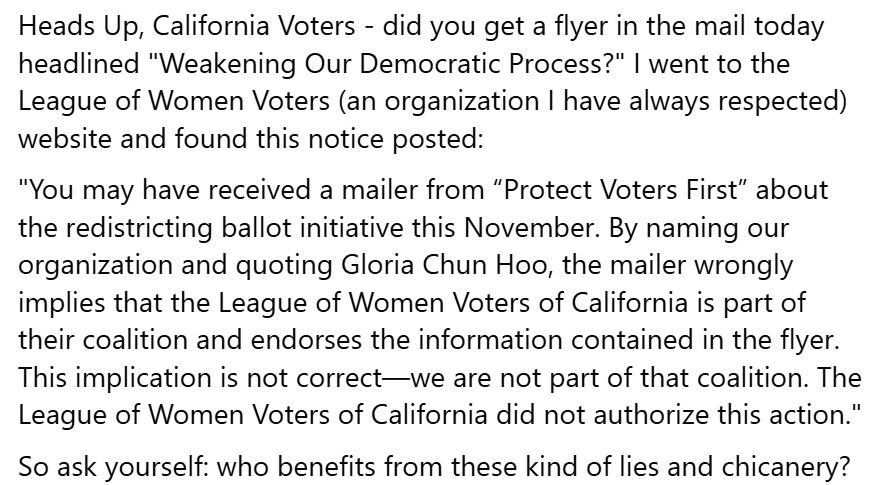 Heads Up, California Voters - did you get a flyer in the mail today headlined "Weakening Our Democratic Process?" I went to the League of Women Voters (an organization I have always respected) website and found this notice posted:
"You may have received a mailer from “Protect Voters First” about the redistricting ballot initiative this November. By naming our organization and quoting Gloria Chun Hoo, the mailer wrongly implies that the League of Women Voters of California is part of their coalition and endorses the information contained in the flyer.
This implication is not correct—we are not part of that coalition. The League of Women Voters of California did not authorize this action."
So ask yourself: who benefits from these kind of lies and chicanery?