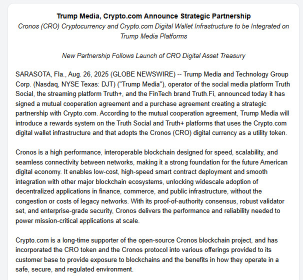 rump Media, Crypto.com Announce Strategic Partnership

Cronos (CRO) Cryptocurrency and Crypto.com Digital Wallet Infrastructure to be Integrated on Trump Media Platforms



New Partnership Follows Launch of CRO Digital Asset Treasury



SARASOTA, Fla., Aug. 26, 2025 (GLOBE NEWSWIRE) -- Trump Media and Technology Group Corp. (Nasdaq, NYSE Texas: DJT) ("Trump Media"), operator of the social media platform Truth Social, the streaming platform Truth+, and the FinTech brand Truth.Fi, announced today it has signed a mutual cooperation agreement and a purchase agreement creating a strategic partnership with Crypto.com. According to the mutual cooperation agreement, Trump Media will introduce a rewards system on the Truth Social and Truth+ platforms that uses the Crypto.com digital wallet infrastructure and that adopts the Cronos (CRO) digital currency as a utility token.



Cronos is a high performance, interoperable blockchain designed for speed, scalability, and seamless connectivity between networks, making it a strong foundation for the future American digital economy. It enables low-cost, high-speed smart contract deployment and smooth integration with other major blockchain ecosystems, unlocking widescale adoption of decentralized applications in finance, commerce, and public infrastructure, without the congestion or costs of legacy networks. With its proof-of-authority consensus, robust validator set, and enterprise-grade security, Cronos delivers the performance and reliability needed to power mission-critical applications at scale.



Crypto.com is a long-time supporter of the open-source Cronos blockchain project, and has incorporated the CRO token and the Cronos protocol into various offerings provided to its customer base to provide exposure to blockchains and the benefits in how they operate in a safe, secure, and regulated environment.