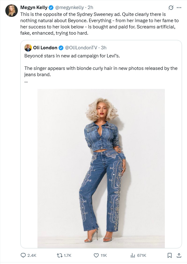 Megyn Kelly tweet about latest Beyonce Levi's ad:

This is the opposite of the Sydney Sweeney ad. Quite clearly there is nothing natural about Beyonce. Everything - from her image to her fame to her success to her look below - is bought and paid for. Screams artificial, fake, enhanced, trying too hard.