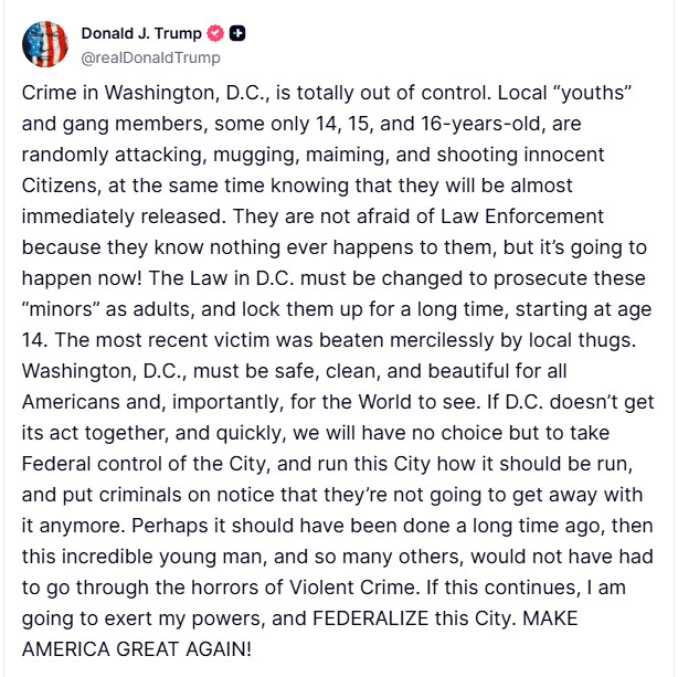 Crime in Washington, D.C., is totally out of control. Local “youths” and gang members, some only 14, 15, and 16-years-old, are randomly attacking, mugging, maiming, and shooting innocent Citizens, at the same time knowing that they will be almost immediately released. They are not afraid of Law Enforcement because they know nothing ever happens to them, but it’s going to happen now! The Law in D.C. must be changed to prosecute these “minors” as adults, and lock them up for a long time, starting at age 14. The most recent victim was beaten mercilessly by local thugs. Washington, D.C., must be safe, clean, and beautiful for all Americans and, importantly, for the World to see. If D.C. doesn’t get its act together, and quickly, we will have no choice but to take Federal control of the City, and run this City how it should be run, and put criminals on notice that they’re not going to get away with it anymore. Perhaps it should have been done a long time ago, then this incredible young man, and so many others, would not have had to go through the horrors of Violent Crime. If this continues, I am going to exert my powers, and FEDERALIZE this City. MAKE AMERICA GREAT AGAIN!