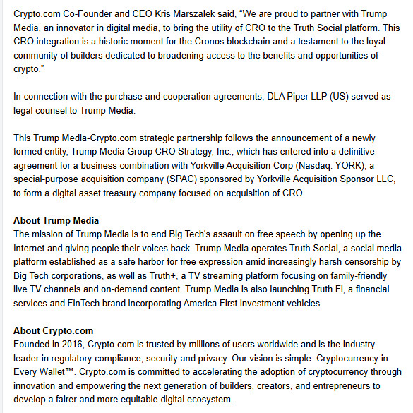 Crypto.com Co-Founder and CEO Kris Marszalek said, “We are proud to partner with Trump Media, an innovator in digital media, to bring the utility of CRO to the Truth Social platform. This CRO integration is a historic moment for the Cronos blockchain and a testament to the loyal community of builders dedicated to broadening access to the benefits and opportunities of crypto.”



In connection with the purchase and cooperation agreements, DLA Piper LLP (US) served as legal counsel to Trump Media.



This Trump Media-Crypto.com strategic partnership follows the announcement of a newly formed entity, Trump Media Group CRO Strategy, Inc., which has entered into a definitive agreement for a business combination with Yorkville Acquisition Corp (Nasdaq: YORK), a special-purpose acquisition company (SPAC) sponsored by Yorkville Acquisition Sponsor LLC, to form a digital asset treasury company focused on acquisition of CRO.



About Trump Media

The mission of Trump Media is to end Big Tech's assault on free speech by opening up the Internet and giving people their voices back. Trump Media operates Truth Social, a social media platform established as a safe harbor for free expression amid increasingly harsh censorship by Big Tech corporations, as well as Truth+, a TV streaming platform focusing on family-friendly live TV channels and on-demand content. Trump Media is also launching Truth.Fi, a financial services and FinTech brand incorporating America First investment vehicles.



About Crypto.com

Founded in 2016, Crypto.com is trusted by millions of users worldwide and is the industry leader in regulatory compliance, security and privacy. Our vision is simple: Cryptocurrency in Every Wallet™. Crypto.com is committed to accelerating the adoption of cryptocurrency through innovation and empowering the next generation of builders, creators, and entrepreneurs to develop a fairer and more equitable digital ecosystem.