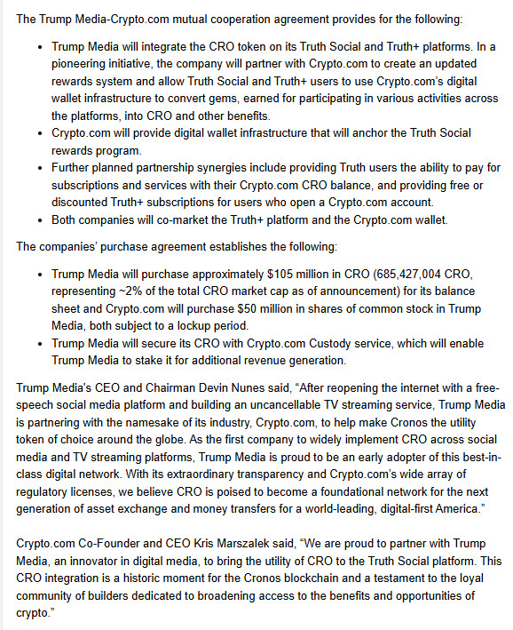 The Trump Media-Crypto.com mutual cooperation agreement provides for the following:

Trump Media will integrate the CRO token on its Truth Social and Truth+ platforms. In a pioneering initiative, the company will partner with Crypto.com to create an updated rewards system and allow Truth Social and Truth+ users to use Crypto.com’s digital wallet infrastructure to convert gems, earned for participating in various activities across the platforms, into CRO and other benefits.
Crypto.com will provide digital wallet infrastructure that will anchor the Truth Social rewards program.
Further planned partnership synergies include providing Truth users the ability to pay for subscriptions and services with their Crypto.com CRO balance, and providing free or discounted Truth+ subscriptions for users who open a Crypto.com account.
Both companies will co-market the Truth+ platform and the Crypto.com wallet.
The companies’ purchase agreement establishes the following:

Trump Media will purchase approximately $105 million in CRO (685,427,004 CRO, representing ~2% of the total CRO market cap as of announcement) for its balance sheet and Crypto.com will purchase $50 million in shares of common stock in Trump Media, both subject to a lockup period.
Trump Media will secure its CRO with Crypto.com Custody service, which will enable Trump Media to stake it for additional revenue generation.  

