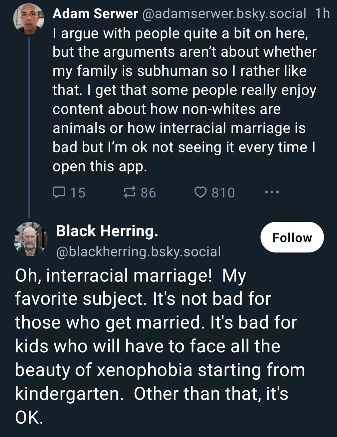 Screenshot of a skeet exchange. Adam Serwer wrote: I argue with people quite a bit on here, but the arguments aren’t about whether my family is subhuman so I rather like that. I get that some people really enjoy content about how non-whites are animals or how interracial marriage is bad but I’m ok not seeing it every time I open this app.

And then the user Black Herring promptly wrote: Oh, interracial marriage! My favorite subject. It's not bad for those who get married. It's bad for kids who will have to face all the beauty of xenophobia starting from kindergarten. Other than that, it's OK.