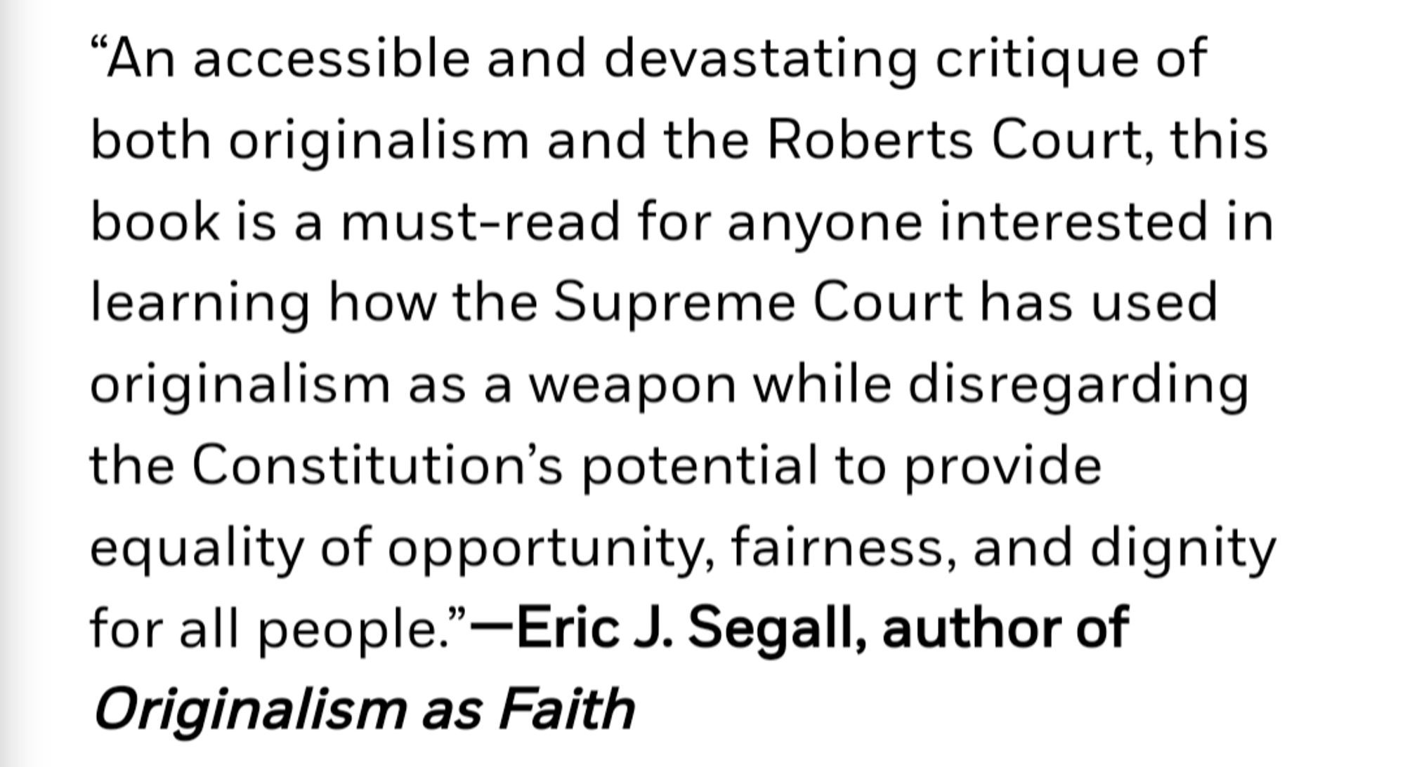 Screenshot of praise for The Originalism Trap, reading as follows:

“An accessible and devastating critique of both originalism and the Roberts Court, this book is a must-read for anyone interested in learning how the Supreme Court has used originalism as a weapon while disregarding the Constitution’s potential to provide equality of opportunity, fairness, and dignity for all people.”—Eric J. Segall, author of Originalism as Faith