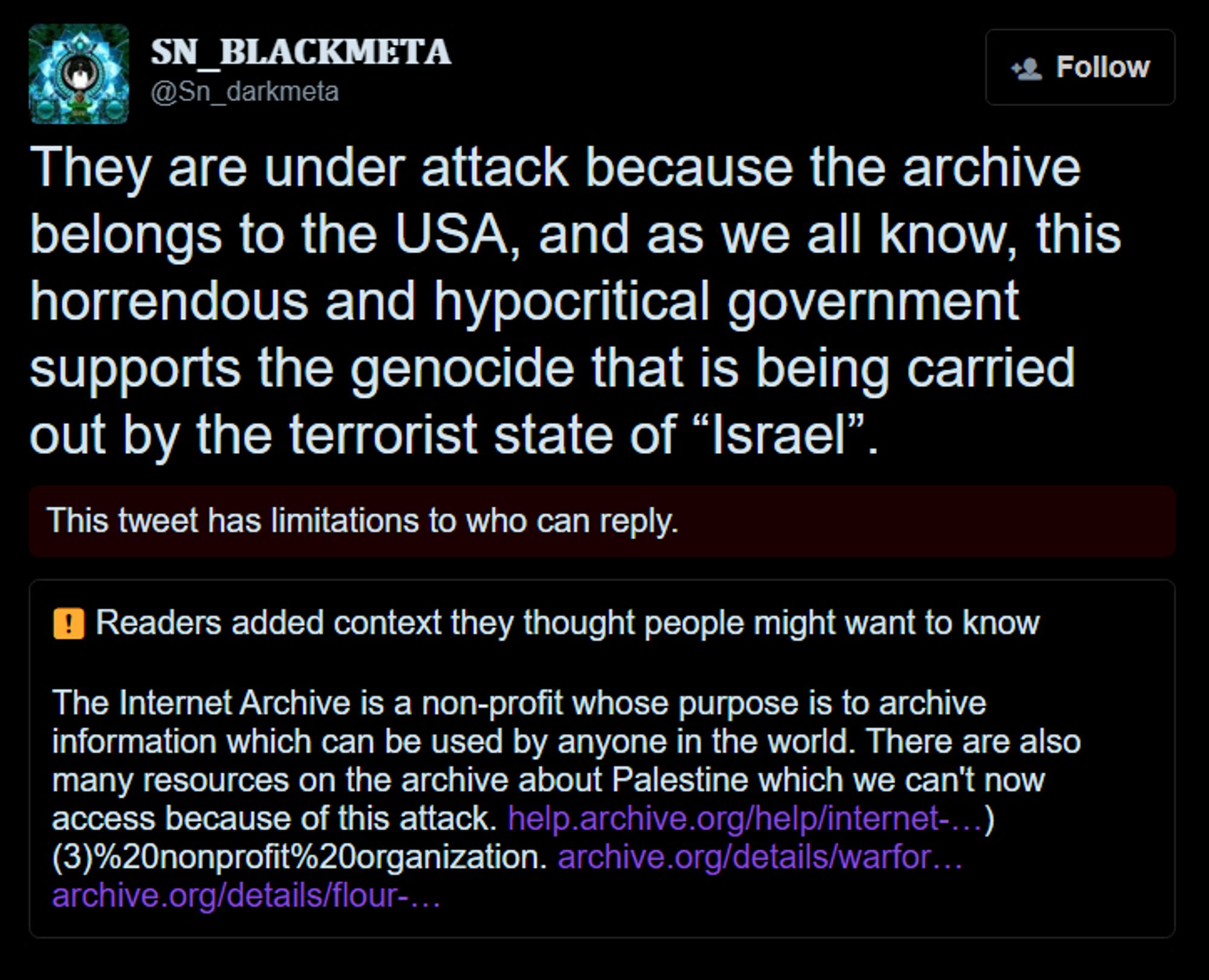 a screenshot of a tweet by someone who definitely isn't a federal agent reading "They (the internet archive) are under attack because the archive belongs to the USA, and as we all know, this horrendous and hypocritical government supports the genocide that is being carried out by the terrorist state of “Israel”." This is followed by a community note that reads "The Internet Archive is a non-profit whose purpose is to archive information which can be used by anyone in the world. There are also many resources on the archive about Palestine which we can't now access because of this attack."