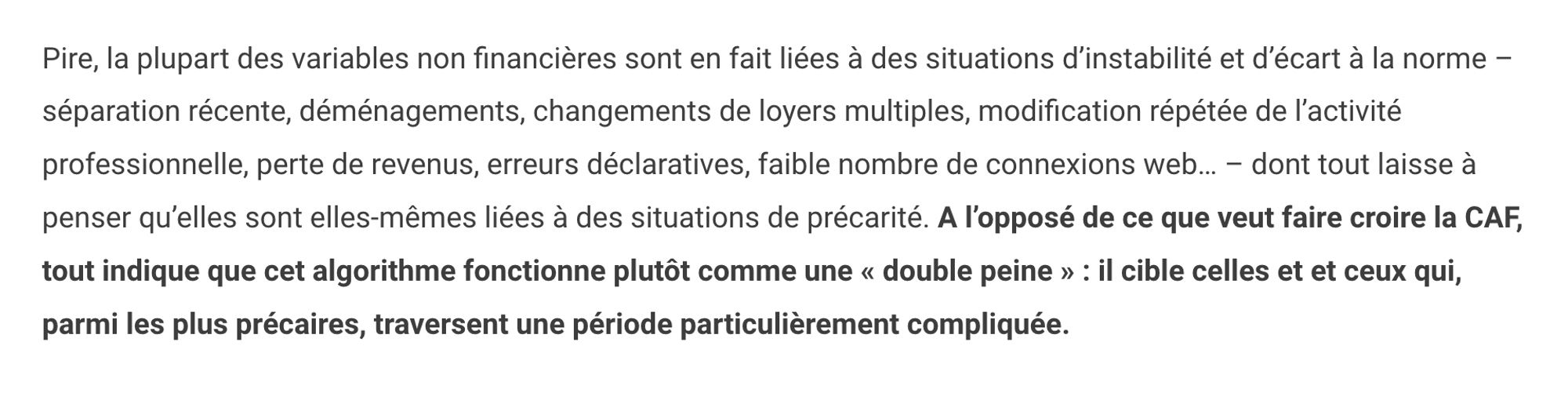 Pire, la plupart des variables non financières sont en fait liées à des situations d’instabilité et d’écart à la norme – séparation récente, déménagements, changements de loyers multiples, modification répétée de l’activité professionnelle, perte de revenus, erreurs déclaratives, faible nombre de connexions web… – dont tout laisse à penser qu’elles sont elles-mêmes liées à des situations de précarité. A l’opposé de ce que veut faire croire la CAF, tout indique que cet algorithme fonctionne plutôt comme une « double peine » : il cible celles et et ceux qui, parmi les plus précaires, traversent une période particulièrement compliquée.