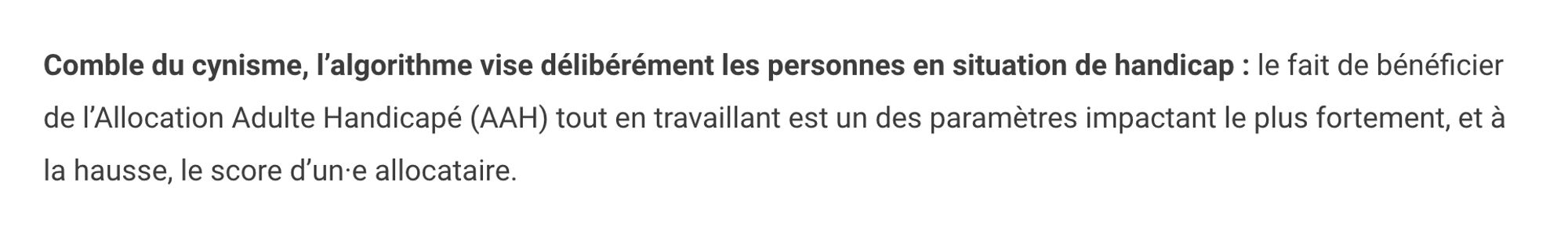 Comble du cynisme, l’algorithme vise délibérément les personnes en situation de handicap : le fait de bénéficier de l’Allocation Adulte Handicapé (AAH) tout en travaillant est un des paramètres impactant le plus fortement, et à la hausse, le score d’un·e allocataire.