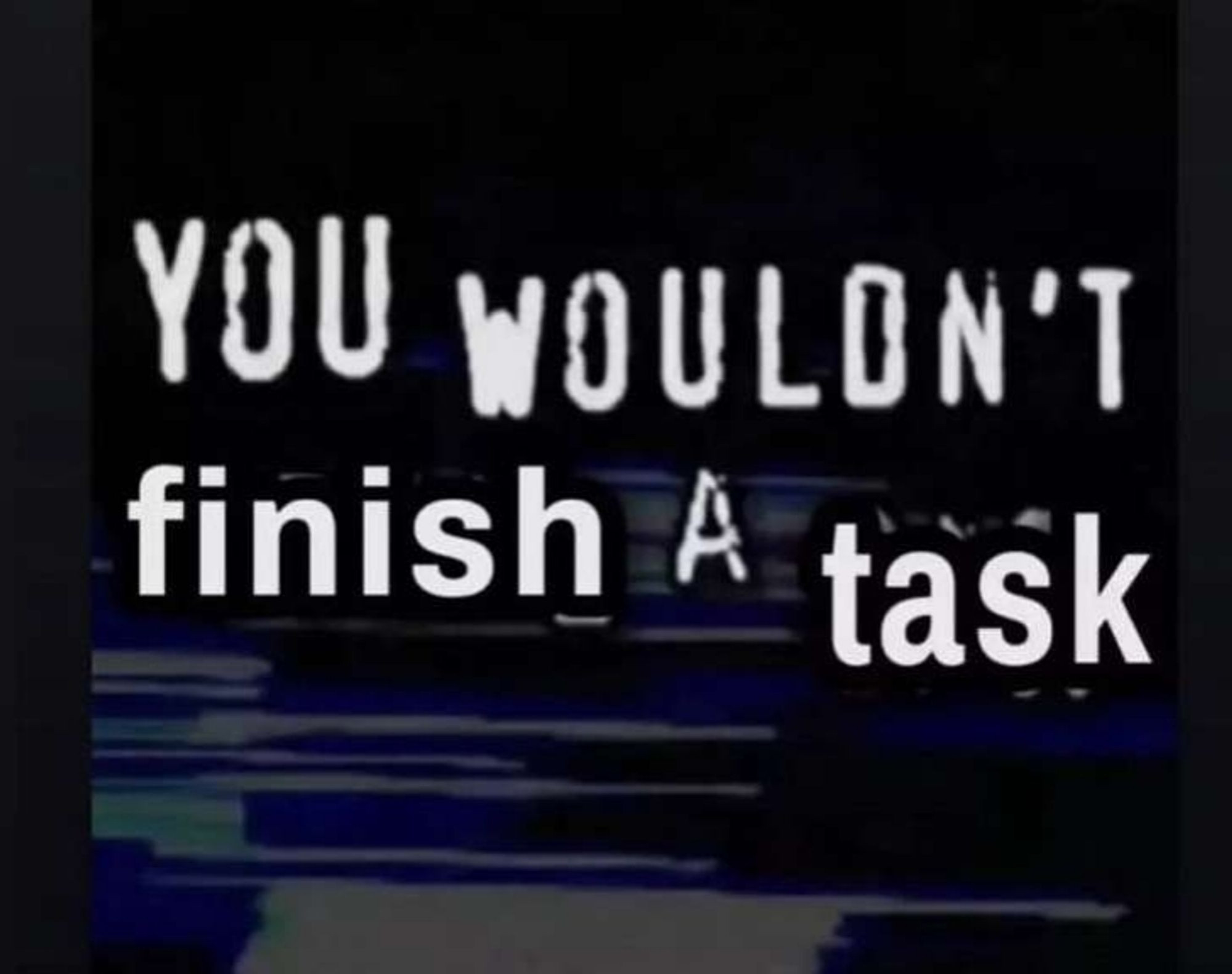 you wouldnt finish a task