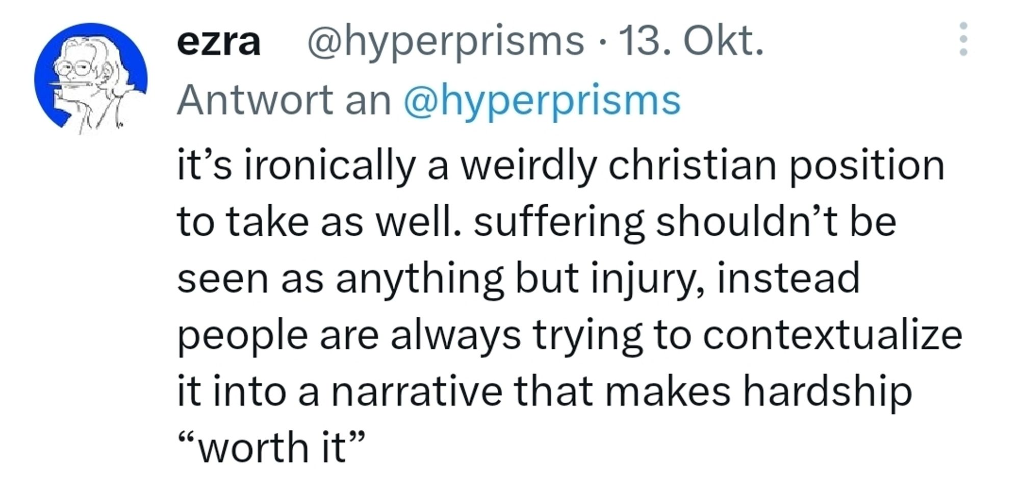 it’s ironically a weirdly christian position to take as well. suffering shouldn’t be seen as anything but injury, instead people are always trying to contextualize it into a narrative that makes hardship “worth it”