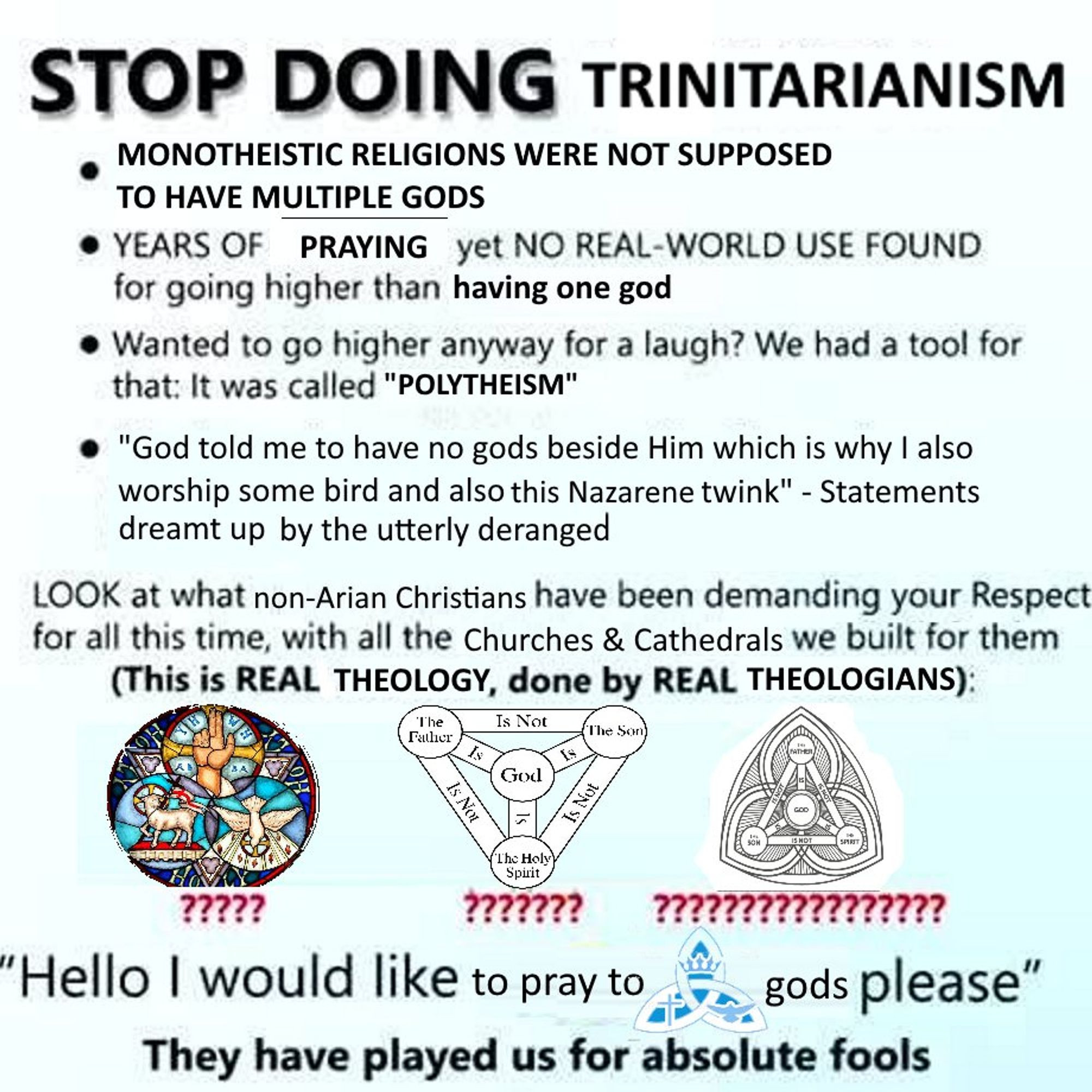 "STOP doing trinitartianism. monotheistic religions were not supposed to have MULTIPLE GODS. years of praying yet no real world use found for going higher than one god. wanted to go higher anyway for a laugh? we had a tool for that. it was called polytheism. "God told me to have no gods beside him which is why i also worship some bird and also this nazarene twink" statements dreamt up by the utterly deranged. Hello i would like to pray to trinity sign gods please. they have played us for absolute FOOLS"