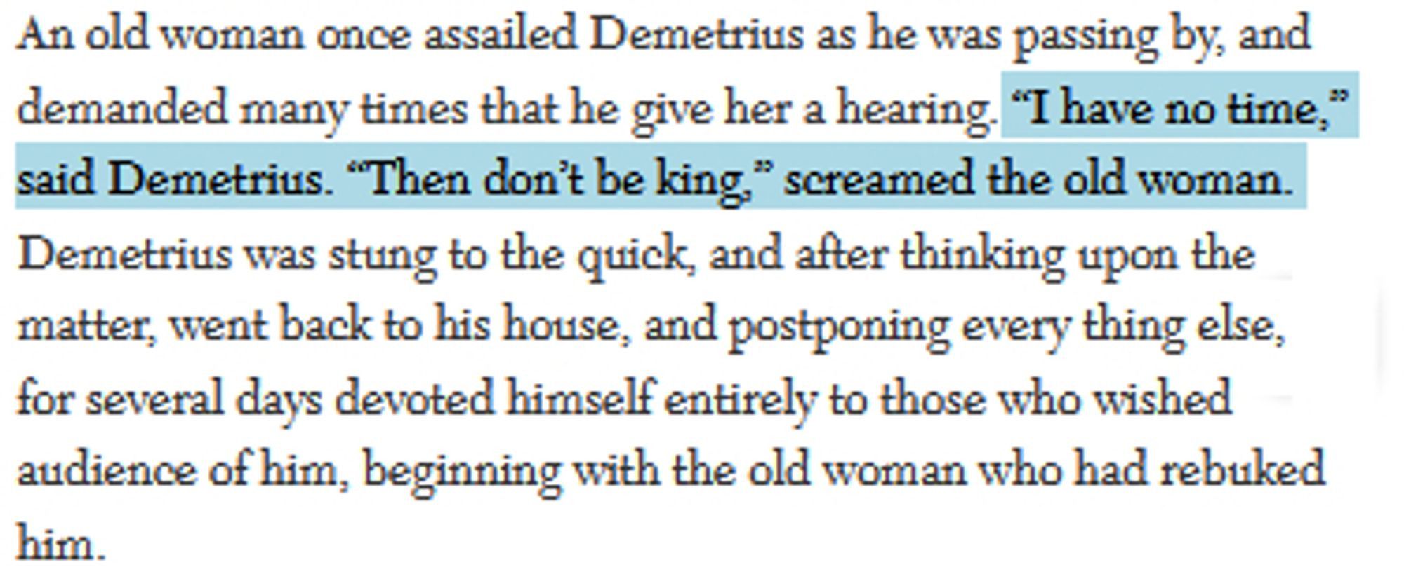 "An old woman once assailed demetrius as he was passing by, and demanded many times that he give her a hearing. "i have no time," said demetrius. "then dont be king," screamed the old woman. Demetrius was stung to the quick, and after thinking upon the matter, went back to his house, and postponing everything else for several days devoted himself entirely to those who wished audience of him, beginning with the old woman who had rebuked him"