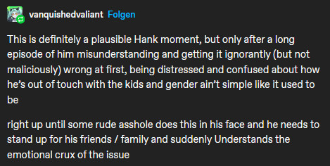 reply that reads this is definitely a plausible hank moment but only after a long episode of him misunderstanding and getting it ignorantly but not maliciously wrong at first, being distressed and confused about how hes out of touch and gender aint simple like it used to be

right up until some rude asshole does this in his face and he needs to stand up for his driends/family and suddenly understands the crux of the issue